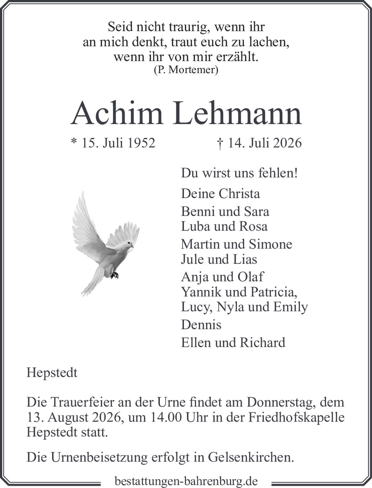 <p><i>Seid nicht traurig, wenn ihr an mich denkt, traut euch zu lachen, wenn ihr von mir erzählt.</i><br><i>(P. Mortemer)</i></p><p><strong>Achim Lehmann</strong><br>* 15. Juli 1952 † 14. Juli 2026</p><p>Du wirst uns fehlen!<br>Deine Christa<br>Benni und Sara<br>Luba und Rosa<br>Martin und Simone<br>Jule und Lias<br>Anja und Olaf<br>Yannik und Patricia,<br>Lucy, Nyla und Emily<br>Dennis<br>Ellen und Richard</p><p>Hepstedt</p><p>Die Trauerfeier an der Urne findet am Donnerstag, dem 13. August 2026, um 14.00 Uhr in der Friedhofskapelle Hepstedt statt.</p><p>Die Urnenbeisetzung erfolgt in Gelsenkirchen.</p>