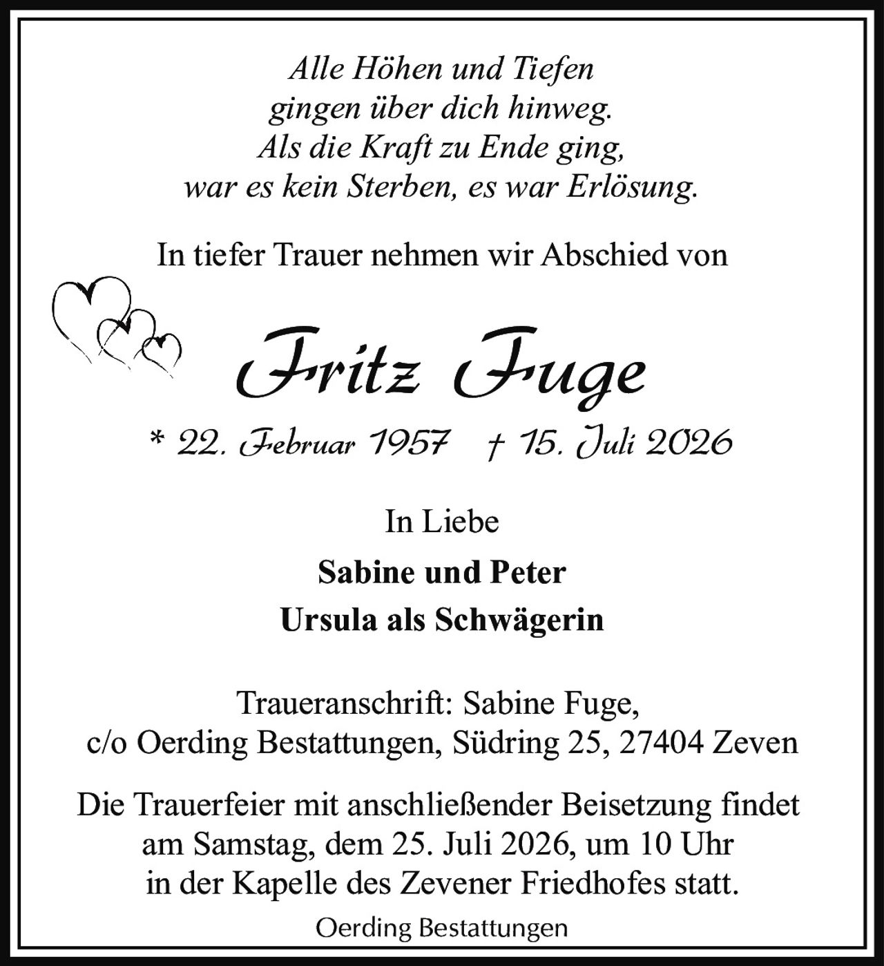 <p><i>Alle Höhen und Tiefen<br />gingen über dich hinweg.<br />Als die Kraft zu Ende ging,<br />war es kein Sterben, es war Erlösung.</i></p><p>* 22. Februar 1957 † 15. Juli 2026</p><p><strong>Fritz Fuge</strong></p><p>In tiefer Trauer nehmen wir Abschied von</p><p>In Liebe<br /><strong>Sabine und Peter</strong><br /><strong>Ursula als Schwägerin</strong></p><p>Traueranschrift: Sabine Fuge,<br />c/o Oerding Bestattungen, Südring 25, 27404 Zeven</p><p>Die Trauerfeier mit anschließender Beisetzung findet<br />am Samstag, dem 25. Juli 2026, um 10 Uhr<br />in der Kapelle des Zevener Friedhofes statt.</p><p>Oerding Bestattungen</p>
