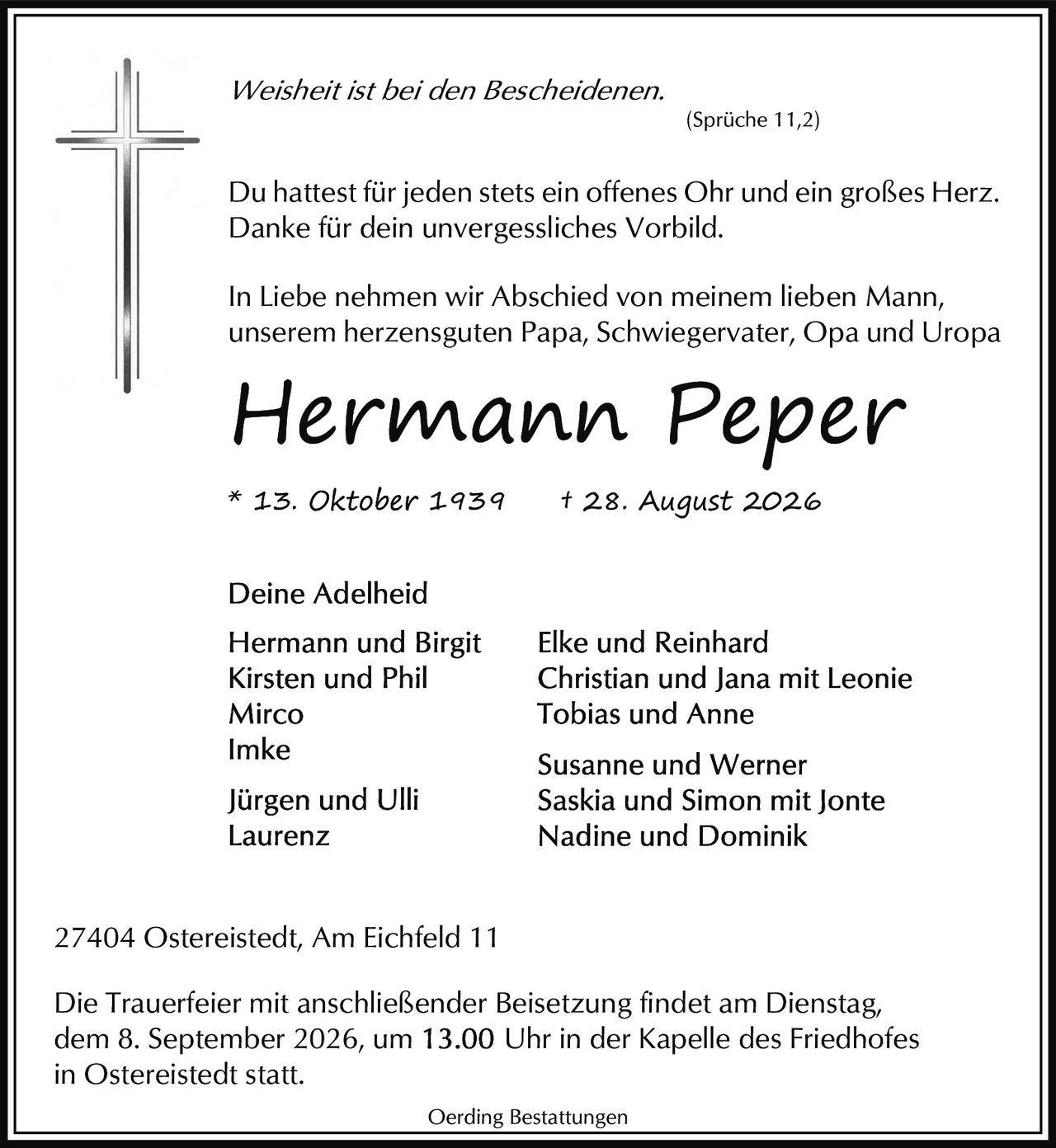 <p><i>Weisheit ist bei den Bescheidenen.</i></p><p>* 13. Oktober 1939 † 28. August 2026</p><p>Du hattest für jeden stets ein offenes Ohr und ein großes Herz. Danke für dein unvergessliches Vorbild.</p><p>(Sprüche 11,2)</p><p>In Liebe nehmen wir Abschied von meinem lieben Mann, unserem herzensguten Papa, Schwiegervater, Opa und Uropa</p><p><strong>Hermann Peper</strong></p><p>Deine Adelheid</p><p>Hermann und Birgit<br/>Kirsten und Phil<br/>Mirco<br/>Imke<br/>Jürgen und Ulli<br/>Laurenz</p><p>Elke und Reinhard<br/>Christian und Jana mit Leonie<br/>Tobias und Anne<br/>Susanne und Werner<br/>Saskia und Simon mit Jonte<br/>Nadine und Dominik</p><p>27404 Ostereistedt, Am Eichfeld 11</p><p>Die Trauerfeier mit anschließender Beisetzung findet am Dienstag, dem 8. September 2026, um 13.00 Uhr in der Kapelle des Friedhofes in Ostereistedt statt.</p><p>Oerding Bestattungen</p>