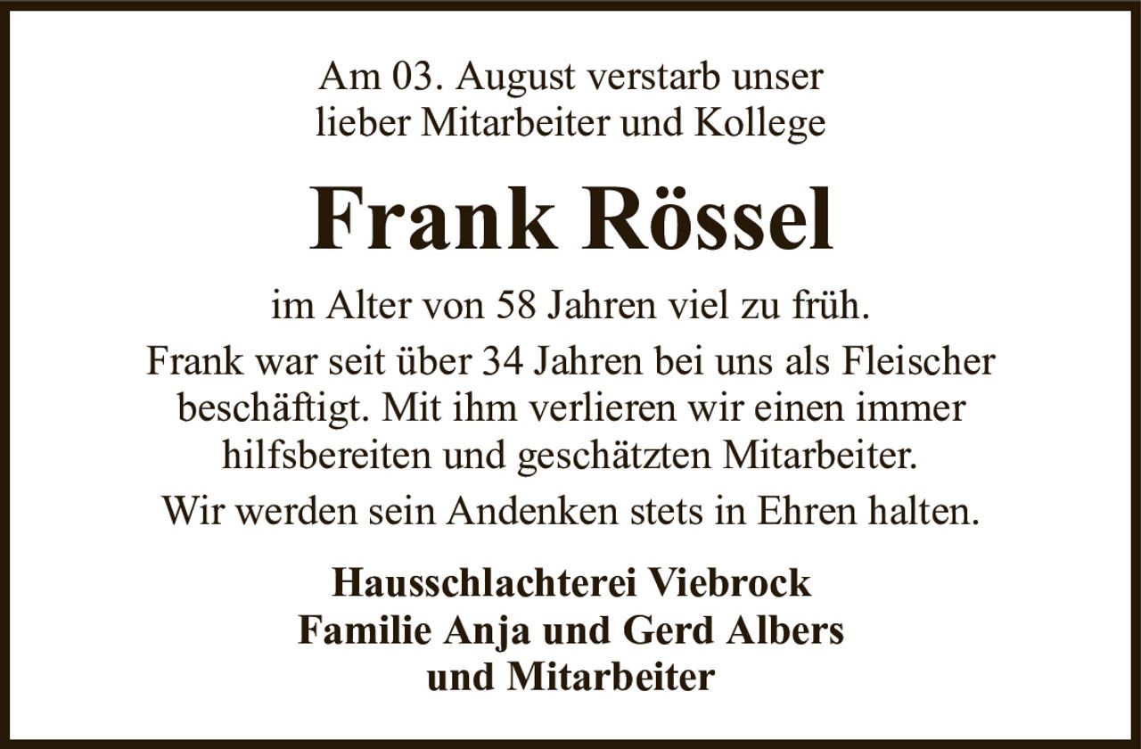 Am 03. August verstarb unserlieber Mitarbeiter und KollegeFrank RösselHausschlachterei ViebrockFamilie Anja und Gerd Albersund Mitarbeiterim Alter von 58 Jahren viel zu früh.Frank war seit über 34 Jahren bei uns als Fleischerbeschäftigt. Mit ihm verlieren wir einen immerhilfsbereiten und geschätzten Mitarbeiter.Wir werden sein Andenken stets in Ehren halten.