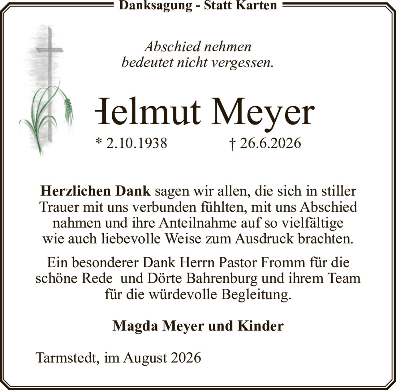 <p><strong>Danksagung - Statt Karten</strong></p>
<p><i>Abschied nehmen<br>bedeutet nicht vergessen.</i></p>
<p><strong>Helmut Meyer</strong><br>* 2.10.1938 † 26.6.2026</p>
<p><strong>Herzlichen Dank</strong> sagen wir allen, die sich in stiller Trauer mit uns verbunden fühlten, mit uns Abschied nahmen und ihre Anteilnahme auf so vielfältige wie auch liebevolle Weise zum Ausdruck brachten.</p>
<p>Ein besonderer Dank Herrn Pastor Fromm für die schöne Rede und Dörte Bahrenburg und ihrem Team für die würdevolle Begleitung.</p>
<p><strong>Magda Meyer und Kinder</strong></p>
<p>Tarmstedt, im August 2026</p>