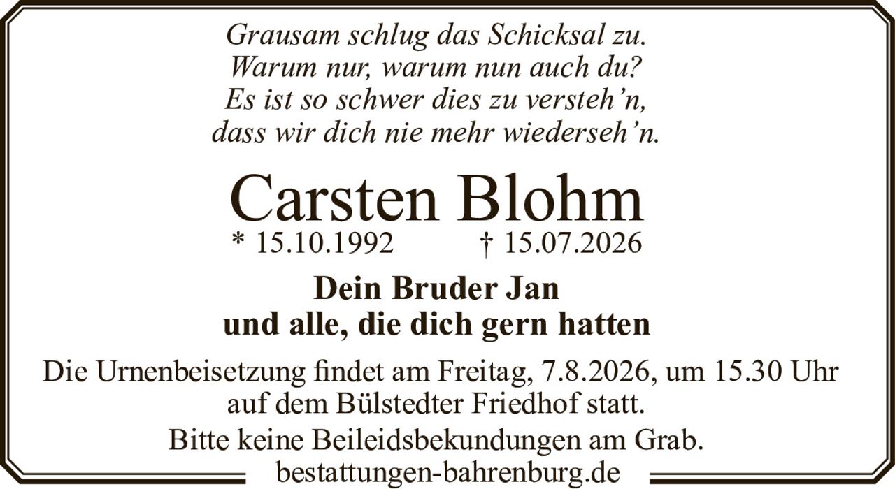 <p><i>Grausam schlug das Schicksal zu.<br>Warum nur, warum nun auch du?<br>Es ist so schwer dies zu versteh'n,<br>dass wir dich nie mehr wiederseh'n.</i></p><p><strong>Carsten Blohm</strong><br>* 15.10.1992 † 15.07.2026</p><p><strong>Dein Bruder Jan<br>und alle, die dich gern hatten</strong></p><p>Die Urnenbeisetzung findet am Freitag, 7.8.2026, um 15.30 Uhr<br>auf dem Bülstedter Friedhof statt.</p><p>Bitte keine Beileidsbekundungen am Grab.</p>