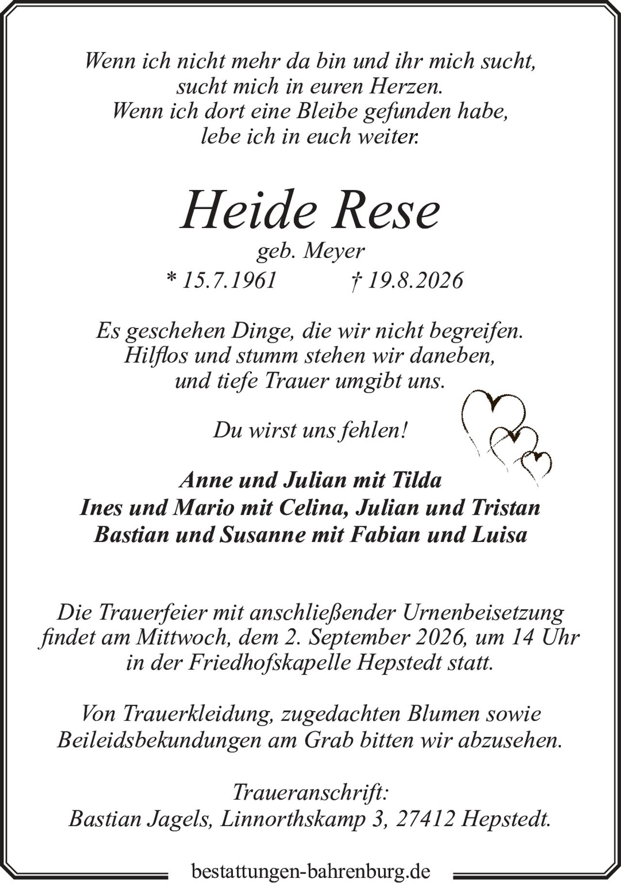 <p><i>Wenn ich nicht mehr da bin und ihr mich sucht,<br>sucht mich in euren Herzen.<br>Wenn ich dort eine Bleibe gefunden habe,<br>lebe ich in euch weiter.</i></p><p><strong>Heide Rese</strong><br>geb. Meyer<br>* 15.7.1961 † 19.8.2026</p><p><i>Es geschehen Dinge, die wir nicht begreifen.<br>Hilflos und stumm stehen wir daneben,<br>und tiefe Trauer umgibt uns.</i></p><p><i>Du wirst uns fehlen!</i></p><p><strong>Anne und Julian mit Tilda<br>Ines und Mario mit Celina, Julian und Tristan<br>Bastian und Susanne mit Fabian und Luisa</strong></p><p><i>Die Trauerfeier mit anschließender Urnenbeisetzung<br>findet am Mittwoch, dem 2. September 2026, um 14 Uhr<br>in der Friedhofskapelle Hepstedt statt.</i></p><p><i>Von Trauerkleidung, zugedachten Blumen sowie<br>Beileidsbekundungen am Grab bitten wir abzusehen.</i></p><p><strong>Traueranschrift:</strong><br>Bastian Jagels, Linnorthskamp 3, 27412 Hepstedt.<br><br>bestattungen-bahrenburg.de</p>