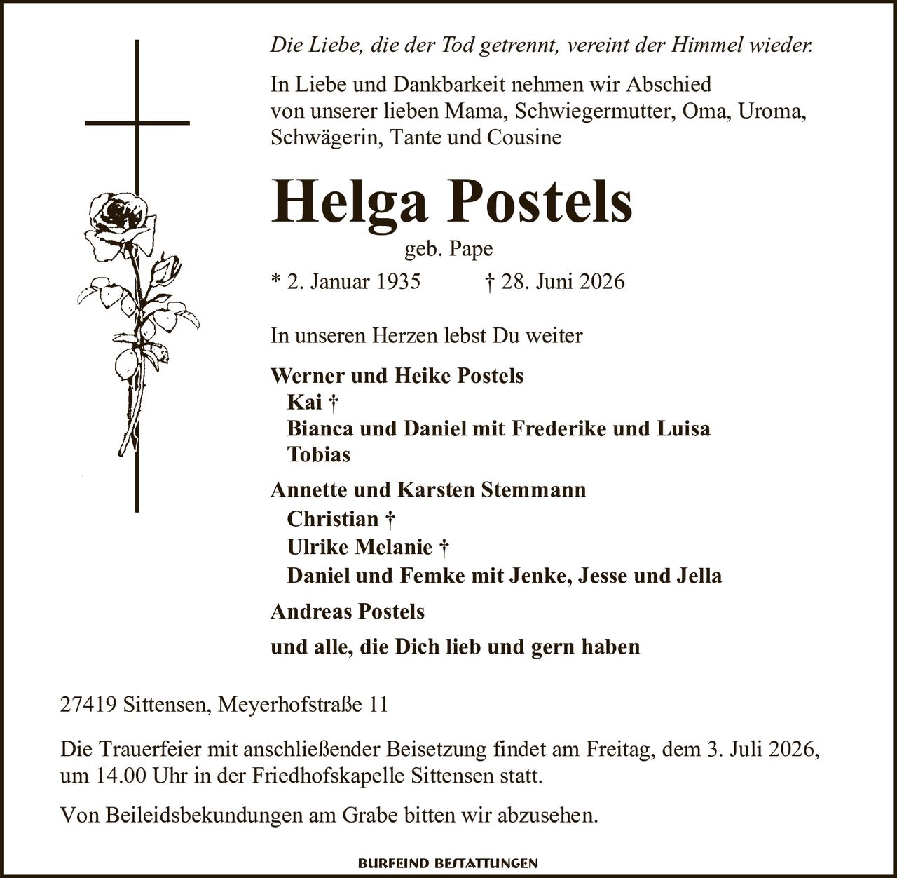 <p><i>Die Liebe, die der Tod getrennt, vereint der Himmel wieder.</i></p>

<p>In Liebe und Dankbarkeit nehmen wir Abschied<br/>
von unserer lieben Mama, Schwiegermutter, Oma, Uroma,<br/>
Schwägerin, Tante und Cousine</p>

<p><strong>Helga Postels</strong><br/>
geb. Pape<br/>
* 2. Januar 1935 † 28. Juni 2026</p>

<p>In unseren Herzen lebst Du weiter</p>

<p><strong>Werner und Heike Postels</strong><br/>
Kai †<br/>
Bianca und Daniel mit Frederike und Luisa<br/>
Tobias</p>

<p><strong>Annette und Karsten Stemmann</strong><br/>
Christian †<br/>
Ulrike Melanie †<br/>
Daniel und Femke mit Jenke, Jesse und Jella</p>

<p><strong>Andreas Postels</strong></p>

<p>und alle, die Dich lieb und gern haben</p>

<p>27419 Sittensen, Meyerhofstraße 11</p>

<p>Die Trauerfeier mit anschließender Beisetzung findet am Freitag, dem 3. Juli 2026,<br/>
um 14.00 Uhr in der Friedhofskapelle Sittensen statt.</p>

<p>Von Beileidsbekundungen am Grabe bitten wir abzusehen.</p>

<p>Burfeind Bestattungen</p>