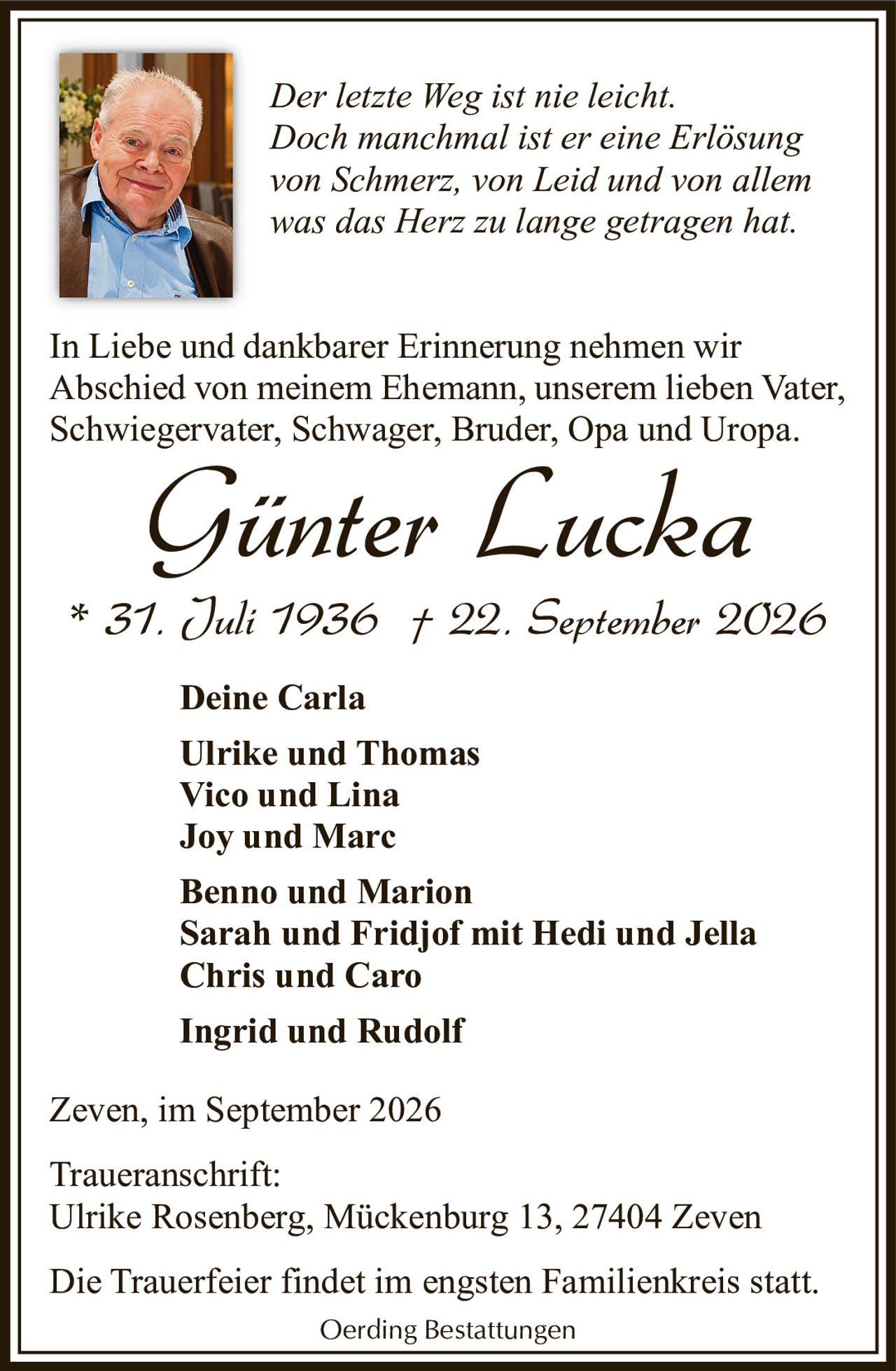 <p><i>Der letzte Weg ist nie leicht.<br/>Doch manchmal ist er eine Erlösung<br/>von Schmerz, von Leid und von allem<br/>was das Herz zu lange getragen hat.</i></p>

<p>In Liebe und dankbarer Erinnerung nehmen wir Abschied von meinem Ehemann, unserem lieben Vater, Schwiegervater, Schwager, Bruder, Opa und Uropa.</p>

<p><strong>Günter Lucka</strong><br/>* 31. Juli 1936 † 22. September 2026</p>

<p><strong>Deine Carla</strong><br/>
Ulrike und Thomas<br/>
Vico und Lina<br/>
Joy und Marc<br/>
Benno und Marion<br/>
Sarah und Fridjof mit Hedi und Jella<br/>
Chris und Caro<br/>
Ingrid und Rudolf</p>

<p>Zeven, im September 2026</p>

<p>Traueranschrift:<br/>
Ulrike Rosenberg, Mückenburg 13, 27404 Zeven</p>

<p>Die Trauerfeier findet im engsten Familienkreis statt.</p>

<p>Oerding Bestattungen</p>