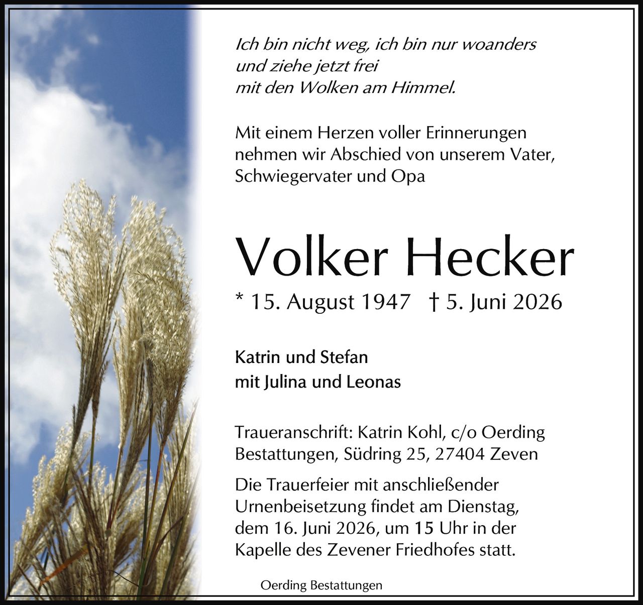 <p><i>Ich bin nicht weg, ich bin nur woanders<br>und ziehe jetzt frei<br>mit den Wolken am Himmel.</i></p><p>* 15. August 1947 † 5. Juni 2026</p><p><strong>Volker Hecker</strong></p><p>Mit einem Herzen voller Erinnerungen<br>nehmen wir Abschied von unserem Vater,<br>Schwiegervater und Opa</p><p>Katrin und Stefan<br>mit Julina und Leonas</p><p>Traueranschrift: Katrin Kohl, c/o Oerding<br>Bestattungen, Südring 25, 27404 Zeven</p><p>Die Trauerfeier mit anschließender<br>Urnenbeisetzung findet am Dienstag,<br>dem 16. Juni 2026, um 15 Uhr in der<br>Kapelle des Zevener Friedhofes statt.</p><p>Oerding Bestattungen</p>