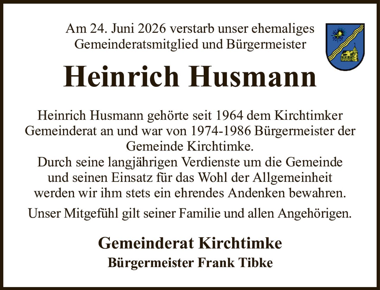 Am 24. Juni 2026 verstarb unser ehemaligesGemeinderatsmitglied und BürgermeisterHeinrich HusmannHeinrich Husmann gehörte seit 1964 dem KirchtimkerGemeinderat an und war von 1974-1986 Bürgermeister der Gemeinde Kirchtimke.Durch seine langjährigen Verdienste um die Gemeindeund seinen Einsatz für das Wohl der Allgemeinheitwerden wir ihm stets ein ehrendes Andenken bewahren.Unser Mitgefühl gilt seiner Familie und allen Angehörigen.Gemeinderat KirchtimkeBürgermeister Frank Tibke