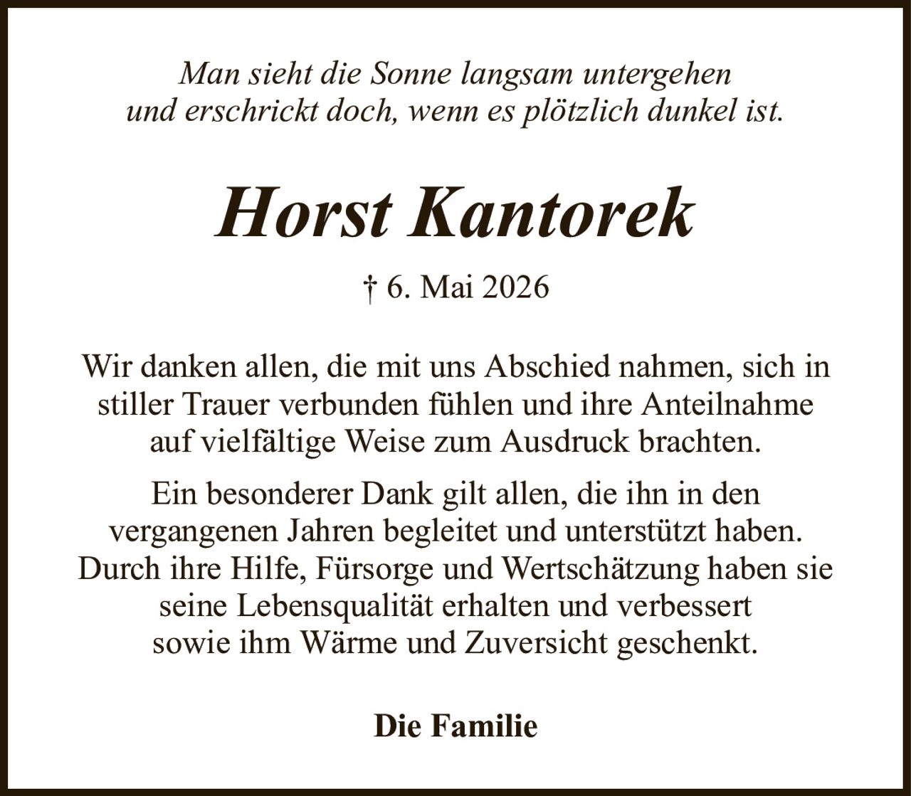 Man sieht die Sonne langsam untergehenund erschrickt doch, wenn es plötzlich dunkel ist.Horst Kantorek† 6. Mai 2026Die FamilieWir danken allen, die mit uns Abschied nahmen, sich in stiller Trauer verbunden fühlen und ihre Anteilnahmeauf vielfältige Weise zum Ausdruck brachten.Ein besonderer Dank gilt allen, die ihn in denvergangenen Jahren begleitet und unterstützt haben.Durch ihre Hilfe, Fürsorge und Wertschätzung haben sie seine Lebensqualität erhalten und verbessertsowie ihm Wärme und Zuversicht geschenkt.