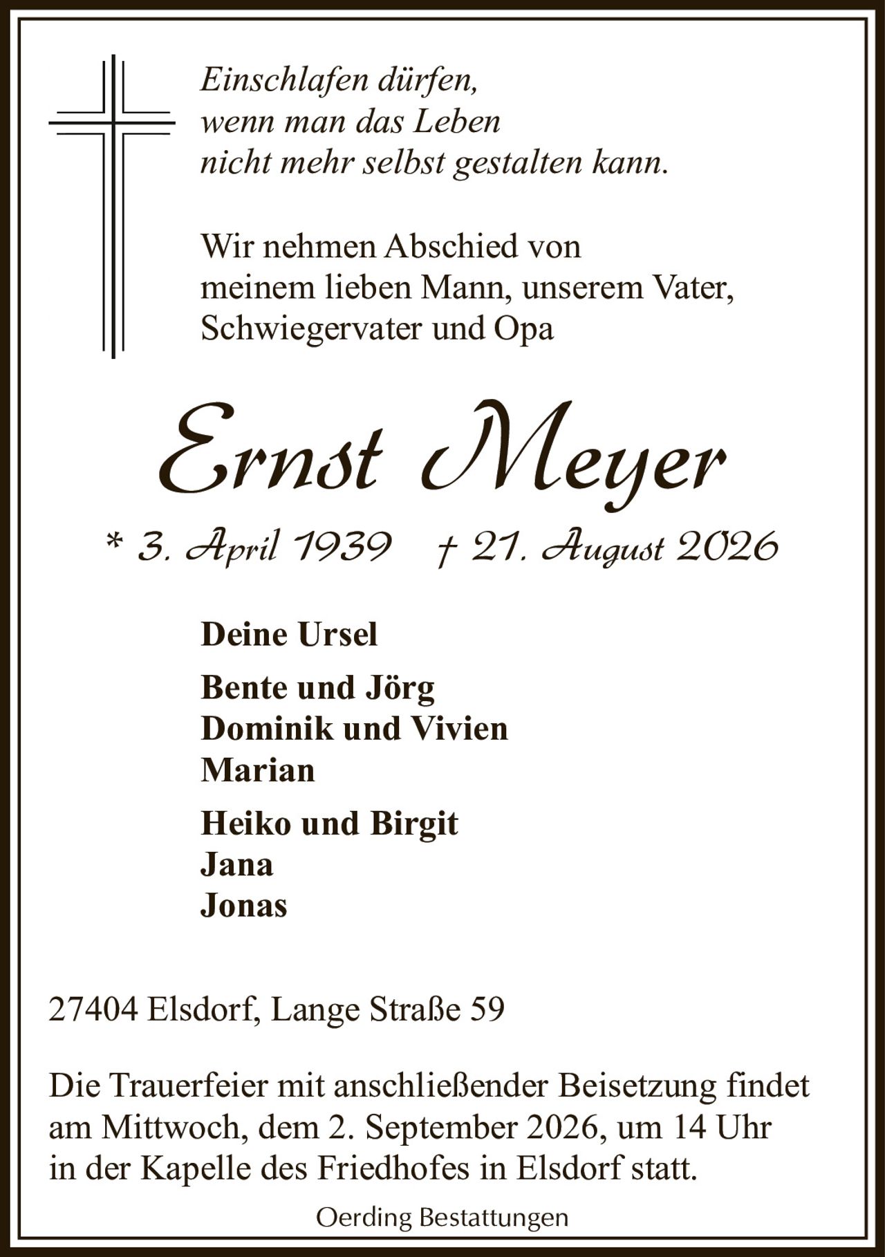 <p><i>Einschlafen dürfen,<br>wenn man das Leben<br>nicht mehr selbst gestalten kann.</i></p><p>Wir nehmen Abschied von<br>meinem lieben Mann, unserem Vater,<br>Schwiegervater und Opa</p><p><strong>Ernst Meyer</strong><br>* 3. April 1939 † 21. August 2026</p><p><strong>Deine Ursel</strong><br>Bente und Jörg<br>Dominik und Vivien<br>Marian<br>Heiko und Birgit<br>Jana<br>Jonas</p><p>27404 Elsdorf, Lange Straße 59</p><p>Die Trauerfeier mit anschließender Beisetzung findet<br>am Mittwoch, dem 2. September 2026, um 14 Uhr<br>in der Kapelle des Friedhofes in Elsdorf statt.</p><p>Oerding Bestattungen</p>