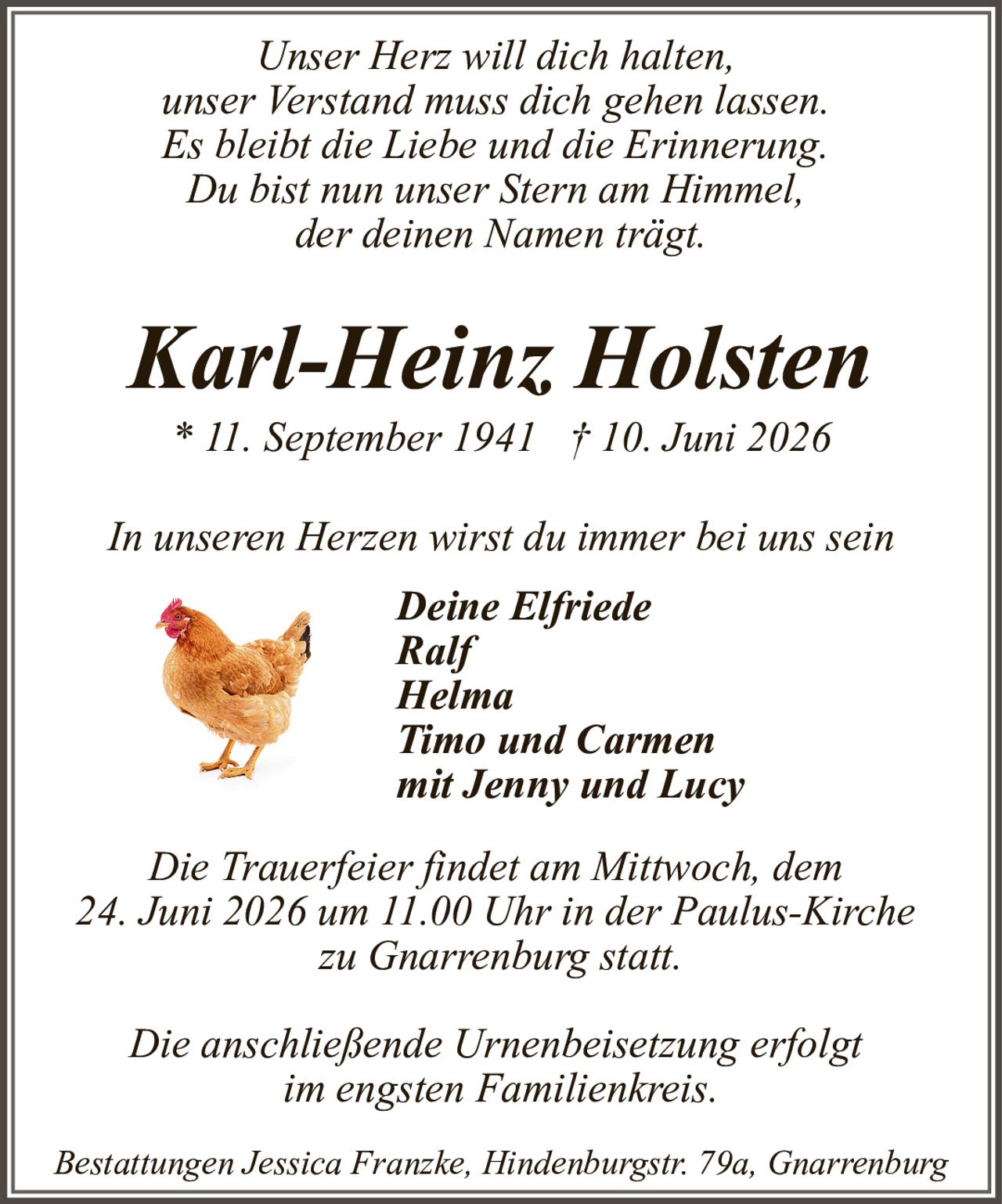 <p><i>Unser Herz will dich halten,<br>unser Verstand muss dich gehen lassen.<br>Es bleibt die Liebe und die Erinnerung.<br>Du bist nun unser Stern am Himmel,<br>der deinen Namen trägt.<br>In unseren Herzen wirst du immer bei uns sein</i></p><p><strong>Karl-Heinz Holsten</strong><br>* 11. September 1941 † 10. Juni 2026</p><p><i>In unseren Herzen wirst du immer bei uns sein</i></p><p><strong>Deine Elfriede<br>Ralf<br>Helma<br>Timo und Carmen<br>mit Jenny und Lucy</strong></p><p>Die Trauerfeier findet am Mittwoch, dem 24. Juni 2026 um 11.00 Uhr in der Paulus-Kirche zu Gnarrenburg statt.</p><p>Die anschließende Urnenbeisetzung erfolgt im engsten Familienkreis.</p><p>Bestattungen Jessica Franzke, Hindenburgstr. 79a, Gnarrenburg</p>