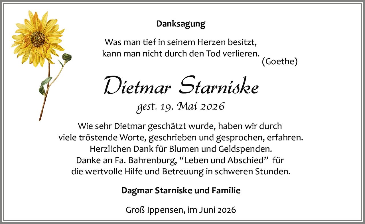 <p><strong>Danksagung</strong></p>
<p><i>Was man tief in seinem Herzen besitzt,<br>kann man nicht durch den Tod verlieren.<br>(Goethe)</i></p>
<p><strong>Dietmar Starniske</strong><br><i>gest. 19. Mai 2026</i></p>
<p>Wie sehr Dietmar geschätzt wurde, haben wir durch viele tröstende Worte, geschrieben und gesprochen, erfahren. Herzlichen Dank für Blumen und Geldspenden. Danke an Fa. Bahrenburg, "Leben und Abschied" für die wertvolle Hilfe und Betreuung in schweren Stunden.</p>
<p>Dagmar Starniske und Familie</p>
<p>Groß Ippensen, im Juni 2026</p>