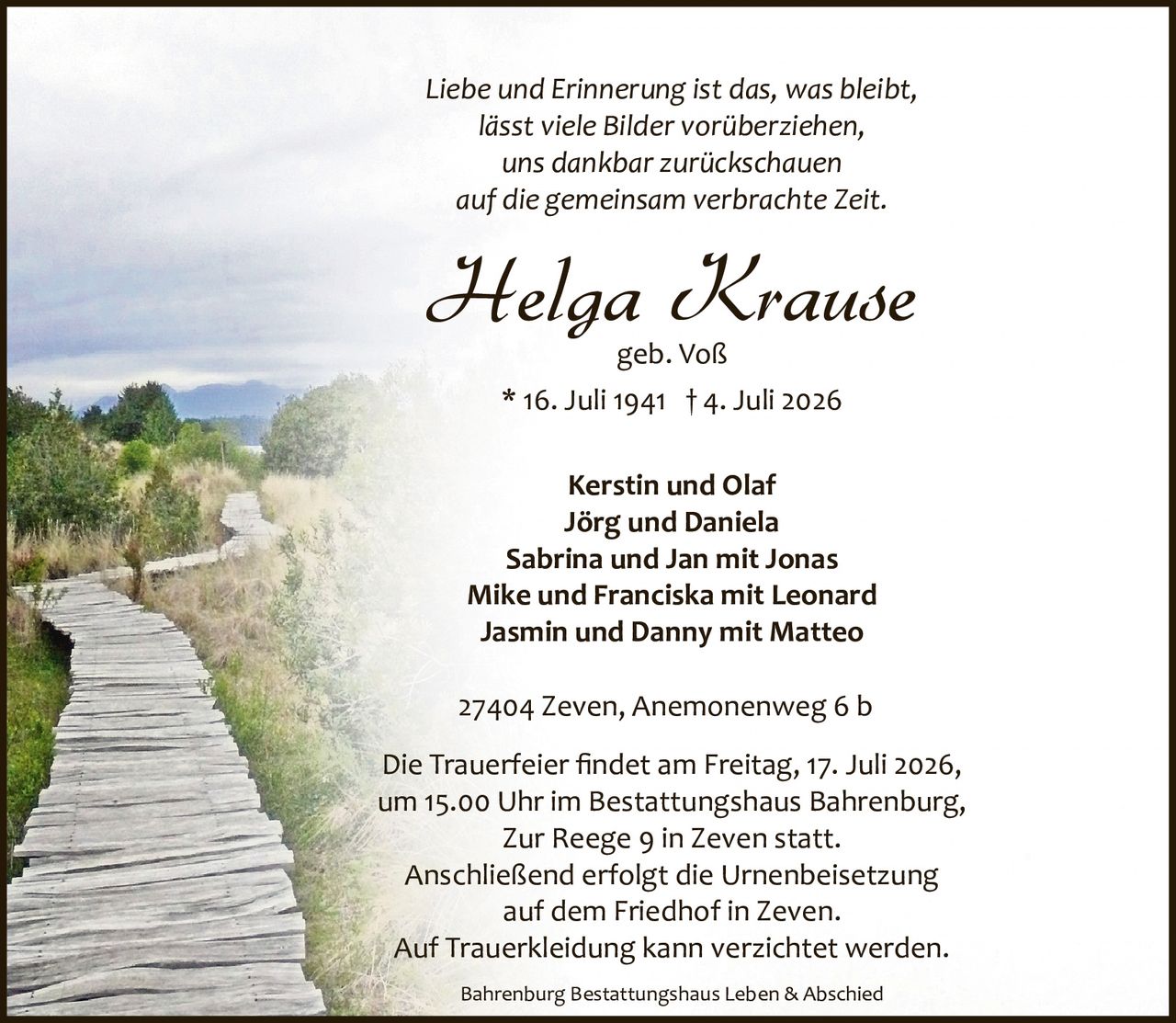 <p><i>Liebe und Erinnerung ist das, was bleibt,<br/>lässt viele Bilder vorüberziehen,<br/>uns dankbar zurückschauen<br/>auf die gemeinsam verbrachte Zeit.</i></p><p><strong>Helga Krause</strong><br/>geb. Voß<br/>* 16. Juli 1941 † 4. Juli 2026</p><p>Kerstin und Olaf<br/>Jörg und Daniela<br/>Sabrina und Jan mit Jonas<br/>Mike und Franciska mit Leonard<br/>Jasmin und Danny mit Matteo</p><p>27404 Zeven, Anemonenweg 6 b</p><p>Die Trauerfeier findet am Freitag, 17. Juli 2026,<br/>um 15.00 Uhr im Bestattungshaus Bahrenburg,<br/>Zur Reege 9 in Zeven statt.<br/>Anschließend erfolgt die Urnenbeisetzung<br/>auf dem Friedhof in Zeven.<br/>Auf Trauerkleidung kann verzichtet werden.</p><p>Bahrenburg Bestattungshaus Leben & Abschied</p>