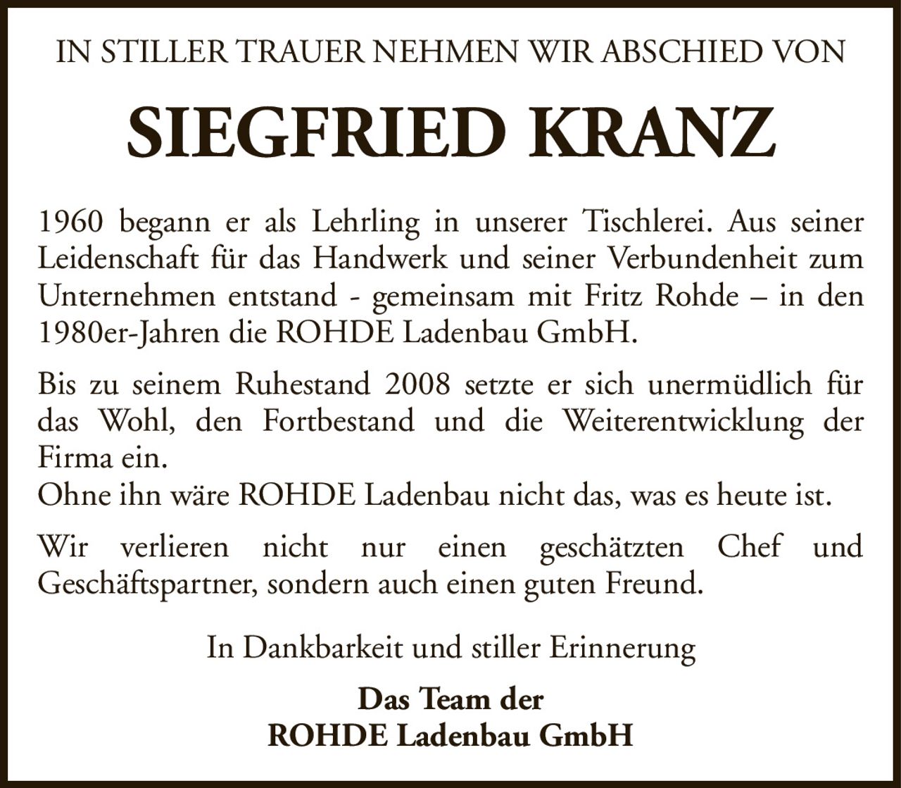 IN STILLER TRAUER NEHMEN WIR ABSCHIED VONSIEGFRIED KRANZIn Dankbarkeit und stiller ErinnerungDas Team derROHDE Ladenbau GmbH1960 begann er als Lehrling in unserer Tischlerei. Aus seiner Leidenschaft für das Handwerk und seiner Verbundenheit zum Unternehmen entstand - gemeinsam mit Fritz Rohde – in den 1980er-Jahren die ROHDE Ladenbau GmbH.Bis zu seinem Ruhestand 2008 setzte er sich unermüdlich für das Wohl, den Fortbestand und die Weiterentwicklung derFirma ein.Ohne ihn wäre ROHDE Ladenbau nicht das, was es heute ist.Wir verlieren nicht nur einen geschätzten Chef undGeschäftspartner, sondern auch einen guten Freund.