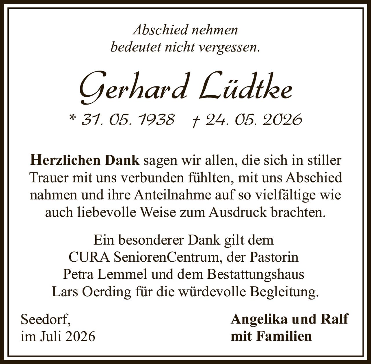 <p><i>Abschied nehmen<br>bedeutet nicht vergessen.</i></p><p><strong>Gerhard Lüdtke</strong><br>* 31. 05. 1938 † 24. 05. 2026</p><p><strong>Herzlichen Dank</strong> sagen wir allen, die sich in stiller Trauer mit uns verbunden fühlten, mit uns Abschied nahmen und ihre Anteilnahme auf so vielfältige wie auch liebevolle Weise zum Ausdruck brachten.</p><p>Ein besonderer Dank gilt dem CURA SeniorenCentrum, der Pastorin Petra Lemmel und dem Bestattungshaus Lars Oerding für die würdevolle Begleitung.</p><p>Seedorf,<br>im Juli 2026</p><p><strong>Angelika und Ralf<br>mit Familien</strong></p>