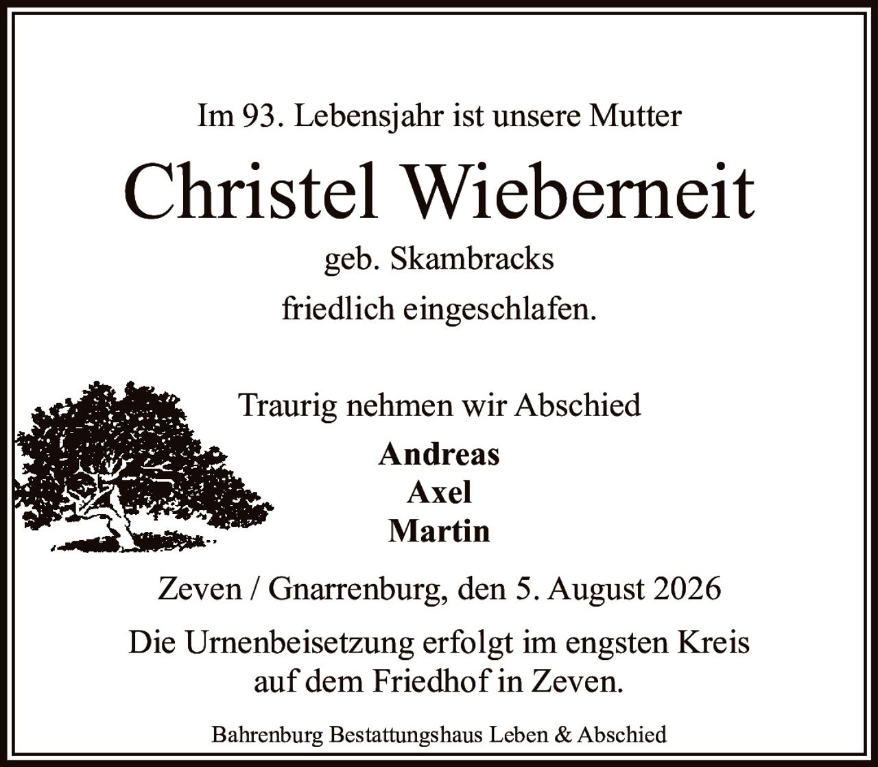 <p>Im 93. Lebensjahr ist unsere Mutter</p>

<p><strong>Christel Wieberneit</strong><br>
geb. Skambracks<br>
friedlich eingeschlafen.</p>

<p>Traurig nehmen wir Abschied<br>
<strong>Andreas<br>
Axel<br>
Martin</strong></p>

<p>Zeven / Gnarrenburg, den 5. August 2026</p>

<p>Die Urnenbeisetzung erfolgt im engsten Kreis<br>
auf dem Friedhof in Zeven.</p>

<p>Bahrenburg Bestattungshaus Leben & Abschied</p>