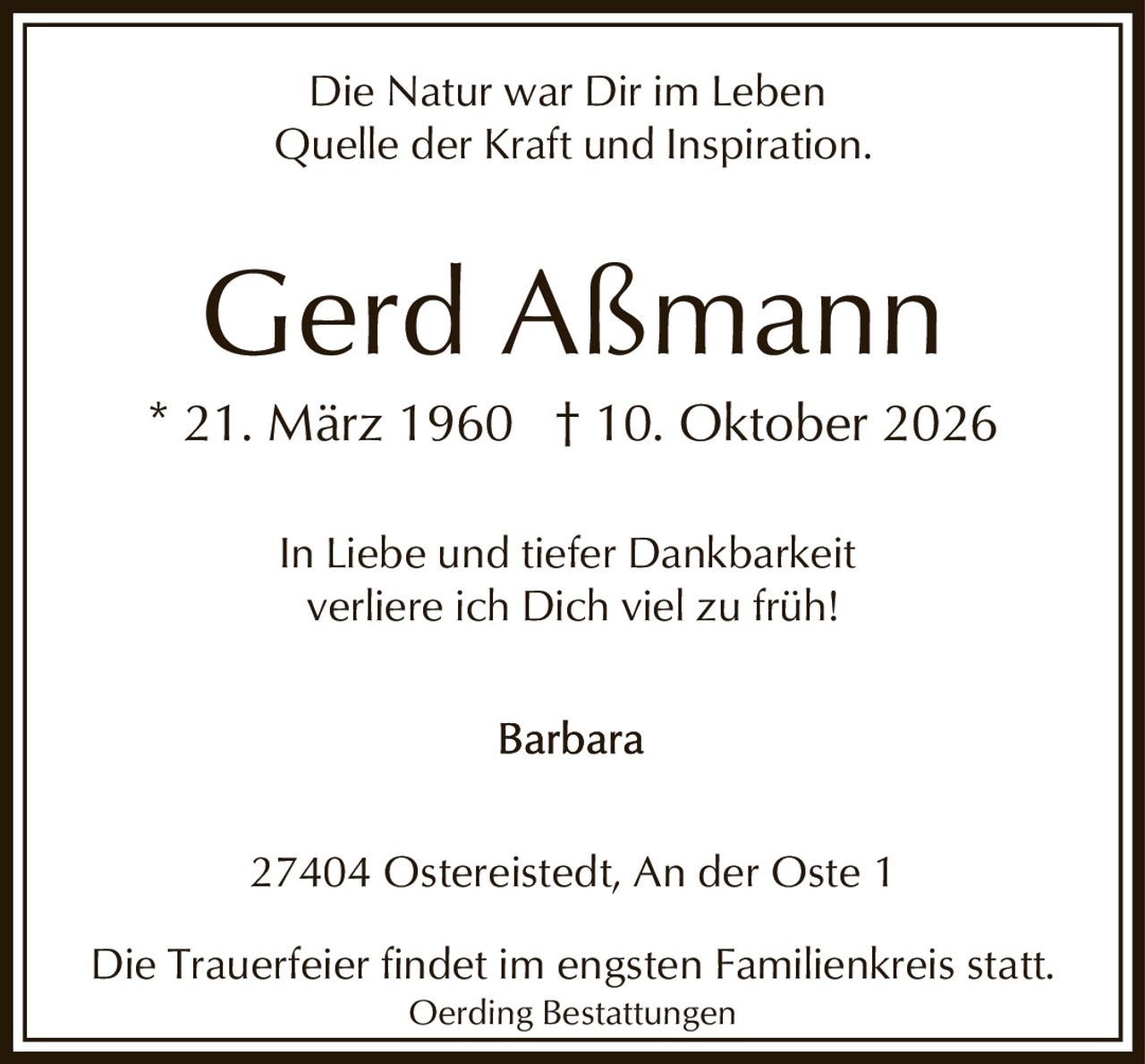 <p>Die Natur war Dir im Leben<br>Quelle der Kraft und Inspiration.</p><p>* 21. März 1960 † 10. Oktober 2026</p><p>In Liebe und tiefer Dankbarkeit<br>verliere ich Dich viel zu früh!</p><p>Barbara</p><p>27404 Ostereistedt, An der Oste 1</p><p>Die Trauerfeier findet im engsten Familienkreis statt.<br>Oerding Bestattungen</p>