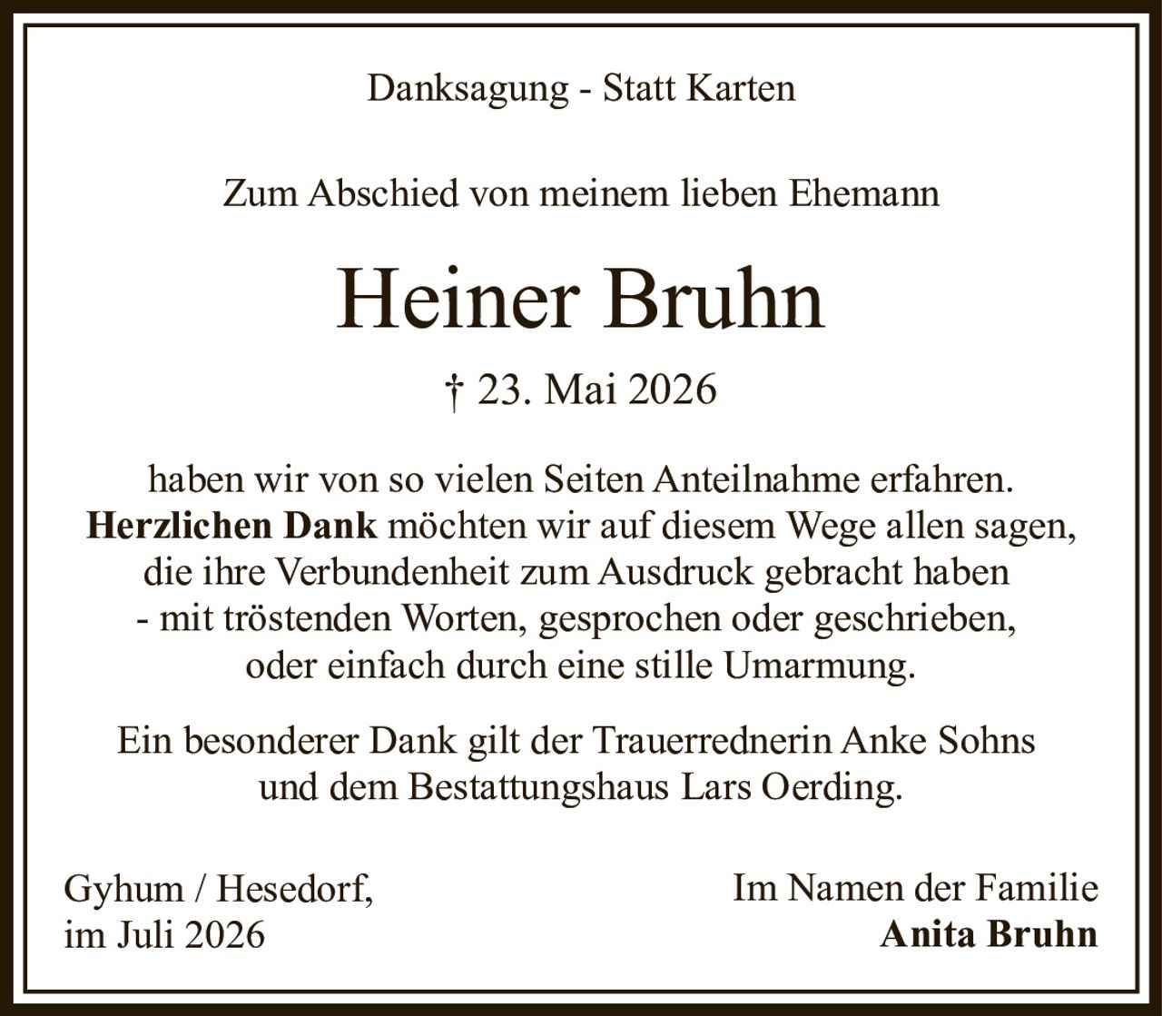 <p><strong>Danksagung - Statt Karten</strong></p><p>Zum Abschied von meinem lieben Ehemann</p><p><strong>Heiner Bruhn</strong><br>† 23. Mai 2026</p><p>haben wir von so vielen Seiten Anteilnahme erfahren.<br><strong>Herzlichen Dank</strong> möchten wir auf diesem Wege allen sagen,<br>die ihre Verbundenheit zum Ausdruck gebracht haben<br>- mit tröstenden Worten, gesprochen oder geschrieben,<br>oder einfach durch eine stille Umarmung.</p><p>Ein besonderer Dank gilt der Trauerrednerin Anke Sohns<br>und dem Bestattungshaus Lars Oerding.</p><p>Gyhum / Hesedorf,<br>im Juli 2026<br><br>Im Namen der Familie<br><strong>Anita Bruhn</strong></p>