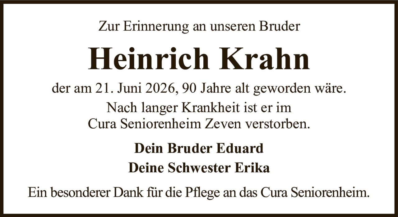 Zur Erinnerung an unseren BruderHeinrich KrahnEin besonderer Dank für die Pflege an das Cura Seniorenheim.der am 21. Juni 2026, 90 Jahre alt geworden wäre.Nach langer Krankheit ist er imCura Seniorenheim Zeven verstorben.Dein Bruder EduardDeine Schwester Erika