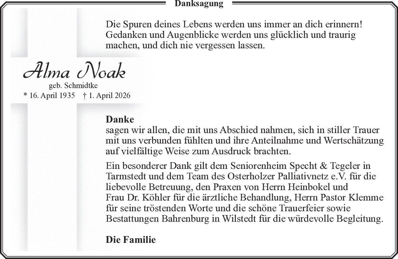 <p><strong>Danksagung</strong></p><p>Die Spuren deines Lebens werden uns immer an dich erinnern! Gedanken und Augenblicke werden uns glücklich und traurig machen, und dich nie vergessen lassen.</p><p><strong>Alma Noak</strong><br />geb. Schmidtke<br />* 16. April 1935 † 1. April 2026</p><p><strong>Danke</strong><br />sagen wir allen, die mit uns Abschied nahmen, sich in stiller Trauer mit uns verbunden fühlten und ihre Anteilnahme und Wertschätzung auf vielfältige Weise zum Ausdruck brachten.</p><p>Ein besonderer Dank gilt dem Seniorenheim Specht & Tegeler in Tarmstedt und dem Team des Osterholzer Palliativnetz e.V. für die liebevolle Betreuung, den Praxen von Herrn Heinbokel und Frau Dr. Köhler für die ärztliche Behandlung, Herrn Pastor Klemme für seine tröstenden Worte und die schöne Trauerfeier sowie Bestattungen Bahrenburg in Wilstedt für die würdevolle Begleitung.</p><p><strong>Die Familie</strong></p>