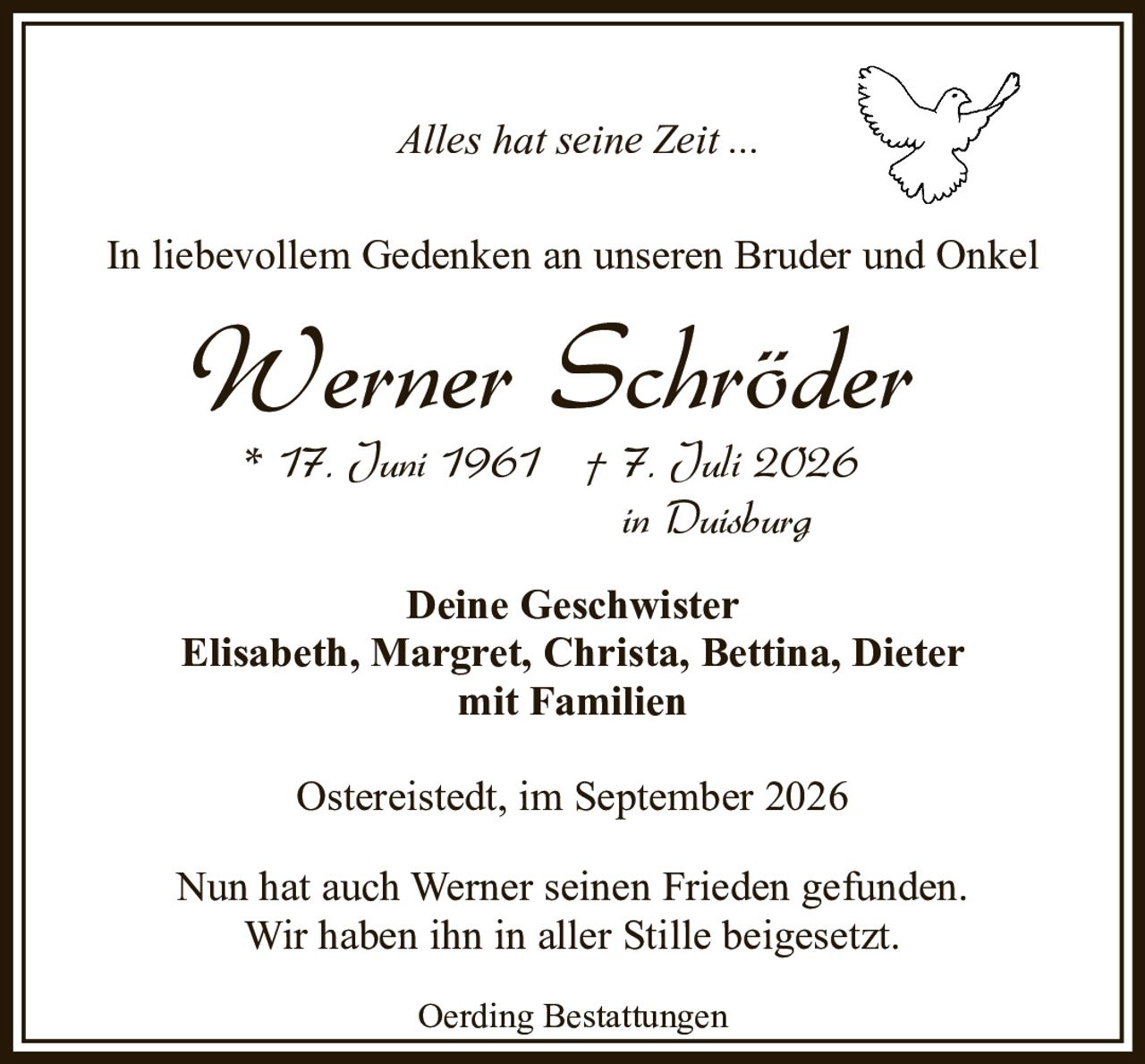 <p><i>Alles hat seine Zeit ...</i></p>

<p>* 17. Juni 1961 † 7. Juli 2026</p>

<p><i>in Duisburg</i></p>

<p>In liebevollem Gedenken an unseren Bruder und Onkel</p>

<p>Nun hat auch Werner seinen Frieden gefunden.</p>
<p>Wir haben ihn in aller Stille beigesetzt.</p>

<p>Ostereistedt, im September 2026</p>

<p>Deine Geschwister<br/>
Elisabeth, Margret, Christa, Bettina, Dieter<br/>
mit Familien</p>

<p>Oerding Bestattungen</p>