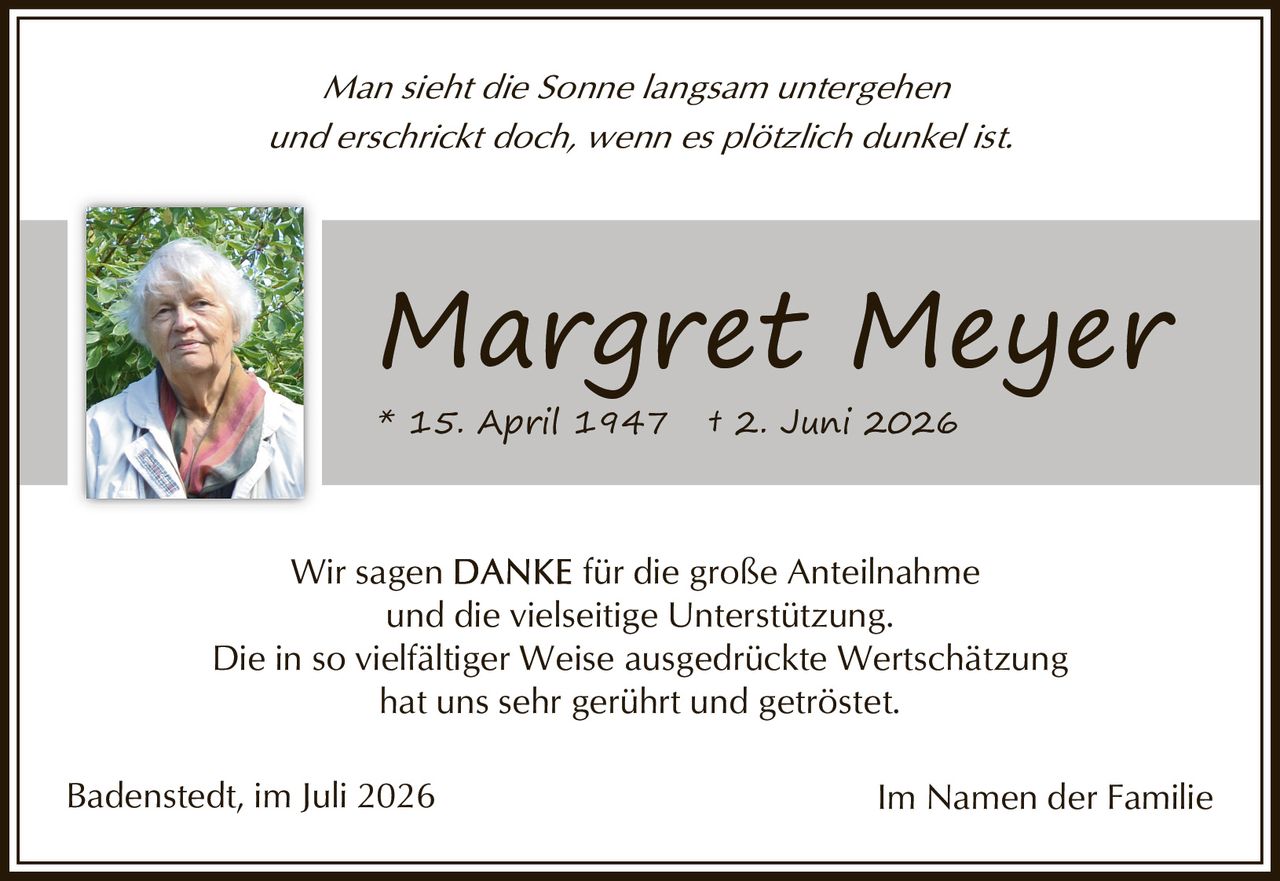 <p><i>Man sieht die Sonne langsam untergehen<br/>und erschrickt doch, wenn es plötzlich dunkel ist.</i></p><p><strong>Margret Meyer</strong><br/>* 15. April 1947  † 2. Juni 2026</p><p>Wir sagen <strong>DANKE</strong> für die große Anteilnahme<br/>und die vielseitige Unterstützung.<br/>Die in so vielfältiger Weise ausgedrückte Wertschätzung<br/>hat uns sehr gerührt und getröstet.</p><p>Badenstedt, im Juli 2026<br/>Im Namen der Familie</p>