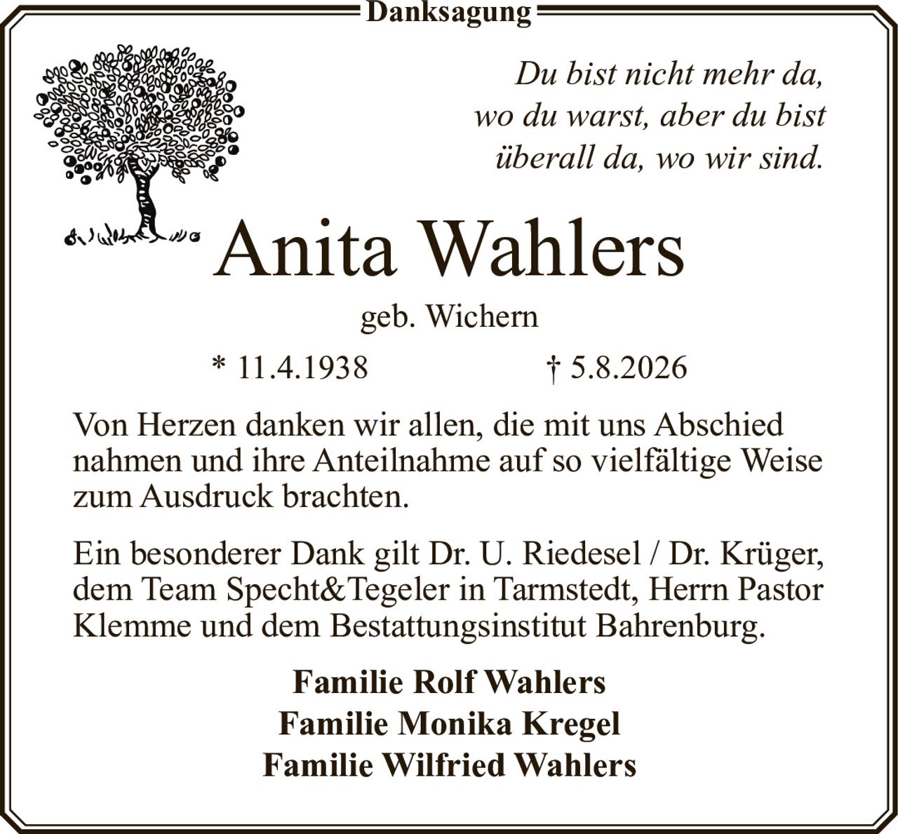 <p><i>Du bist nicht mehr da, wo du warst, aber du bist überall da, wo wir sind.</i></p><p><strong>Anita Wahlers</strong><br>geb. Wichern<br>* 11.4.1938 † 5.8.2026</p><p>Von Herzen danken wir allen, die mit uns Abschied nahmen und ihre Anteilnahme auf so vielfältige Weise zum Ausdruck brachten.</p><p>Ein besonderer Dank gilt Dr. U. Riedesel / Dr. Krüger, dem Team Specht&Tegeler in Tarmstedt, Herrn Pastor Klemme und dem Bestattungsinstitut Bahrenburg.</p><p><strong>Familie Rolf Wahlers</strong><br><strong>Familie Monika Kregel</strong><br><strong>Familie Wilfried Wahlers</strong></p>