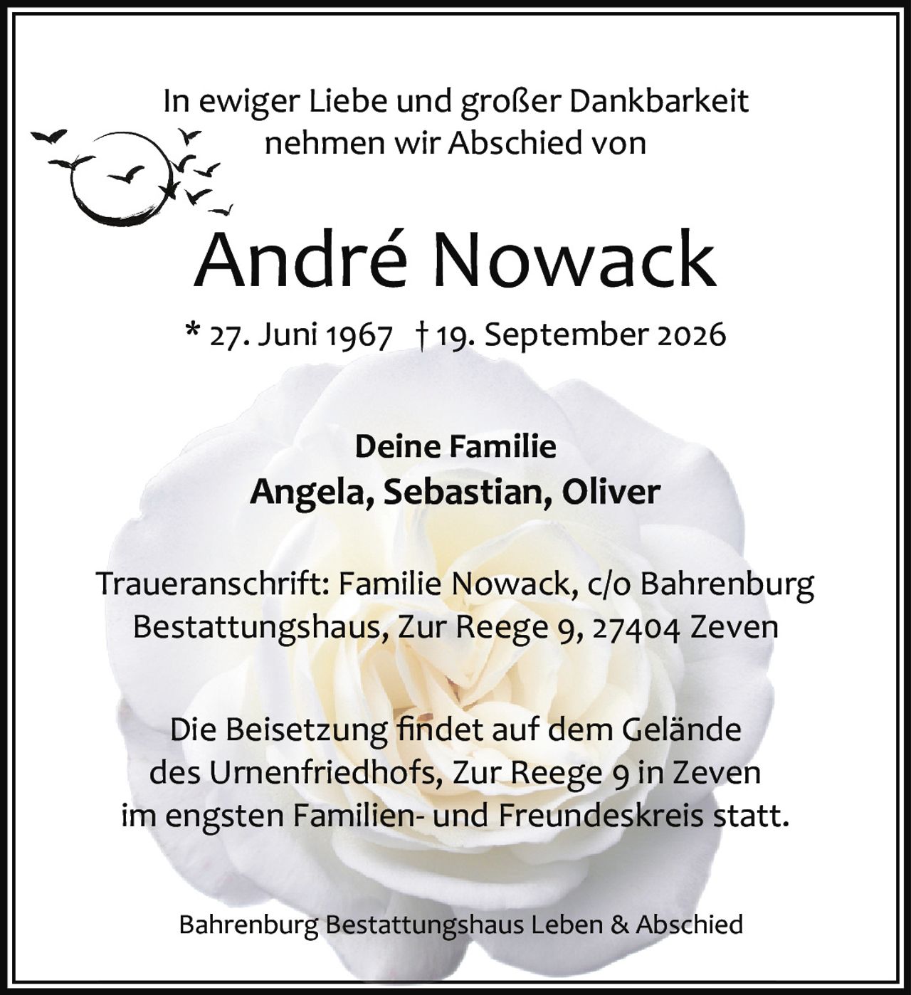 <p>In ewiger Liebe und großer Dankbarkeit nehmen wir Abschied von</p>
<p><strong>André Nowack</strong></p>
<p>* 27. Juni 1967 † 19. September 2026</p>
<p><strong>Deine Familie</strong><br>Angela, Sebastian, Oliver</p>
<p>Die Beisetzung findet auf dem Gelände des Urnenfriedhofs, Zur Reege 9 in Zeven im engsten Familien- und Freundeskreis statt.</p>
<p>Traueranschrift: Familie Nowack, c/o Bahrenburg Bestattungshaus, Zur Reege 9, 27404 Zeven</p>
<p>Bahrenburg Bestattungshaus Leben & Abschied</p>