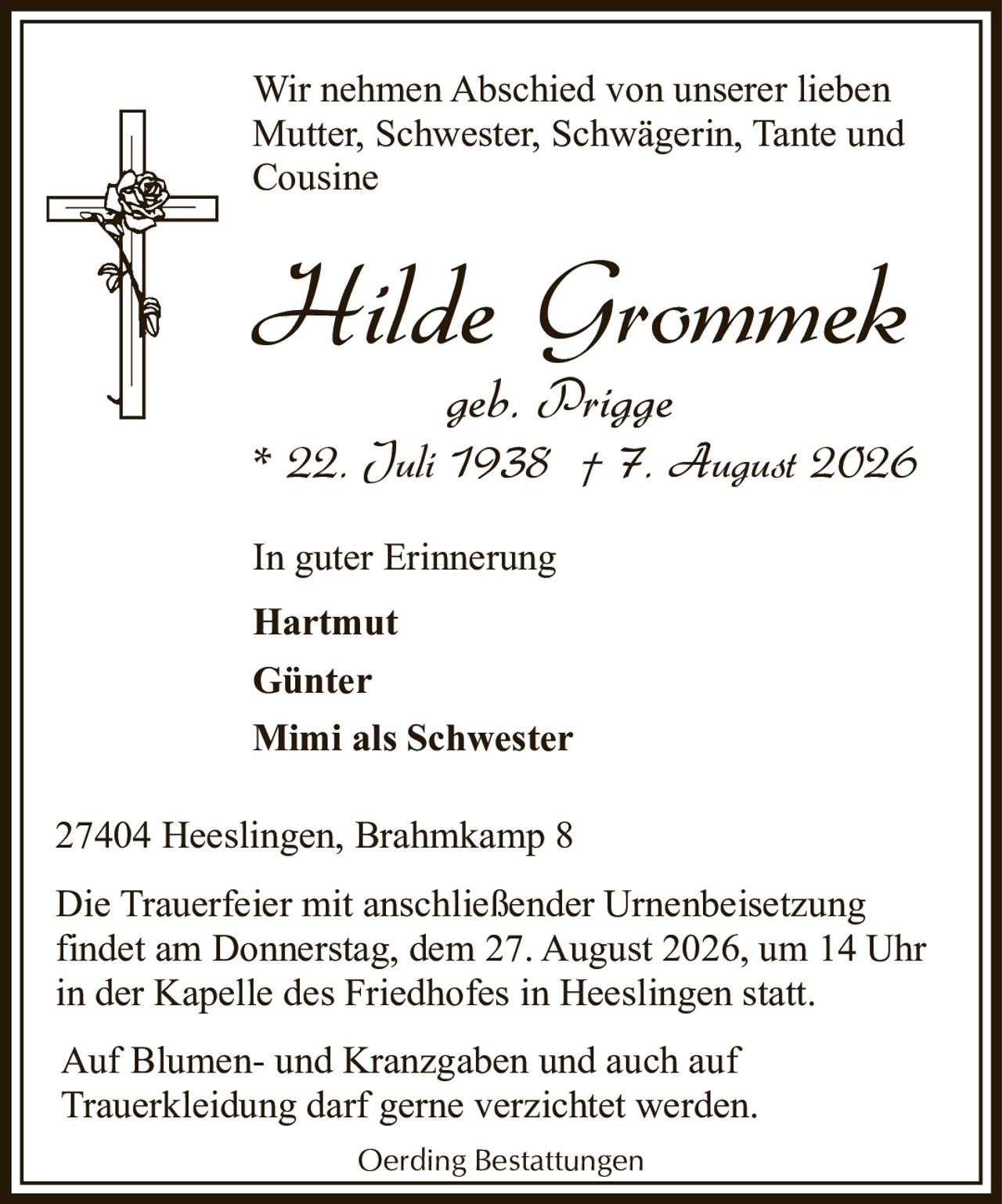 <p>Wir nehmen Abschied von unserer lieben Mutter, Schwester, Schwägerin, Tante und Cousine</p>

<p><strong>Hilde Grommek</strong><br>geb. Prigge<br>* 22. Juli 1938 † 7. August 2026</p>

<p>In guter Erinnerung</p>

<p><strong>Hartmut</strong><br><strong>Günter</strong><br><strong>Mimi als Schwester</strong></p>

<p>27404 Heeslingen, Brahmkamp 8</p>

<p>Die Trauerfeier mit anschließender Urnenbeisetzung findet am Donnerstag, dem 27. August 2026, um 14 Uhr in der Kapelle des Friedhofes in Heeslingen statt.</p>

<p>Auf Blumen- und Kranzgaben und auch auf Trauerkleidung darf gerne verzichtet werden.</p>

<p>Oerding Bestattungen</p>