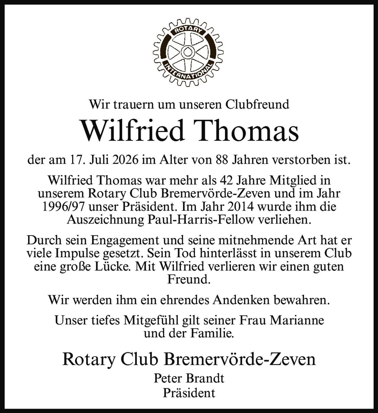 <p>Wir trauern um unseren Clubfreund</p>

<p><strong>Wilfried Thomas</strong></p>

<p>der am 17. Juli 2026 im Alter von 88 Jahren verstorben ist.</p>

<p>Wilfried Thomas war mehr als 42 Jahre Mitglied in unserem Rotary Club Bremervörde-Zeven und im Jahr 1996/97 unser Präsident. Im Jahr 2014 wurde ihm die Auszeichnung Paul-Harris-Fellow verliehen.</p>

<p>Durch sein Engagement und seine mitnehmende Art hat er viele Impulse gesetzt. Sein Tod hinterlässt in unserem Club eine große Lücke. Mit Wilfried verlieren wir einen guten Freund.</p>

<p>Wir werden ihm ein ehrendes Andenken bewahren.</p>

<p>Unser tiefes Mitgefühl gilt seiner Frau Marianne und der Familie.</p>

<p>Rotary Club Bremervörde-Zeven<br/>Peter Brandt<br/>Präsident</p>