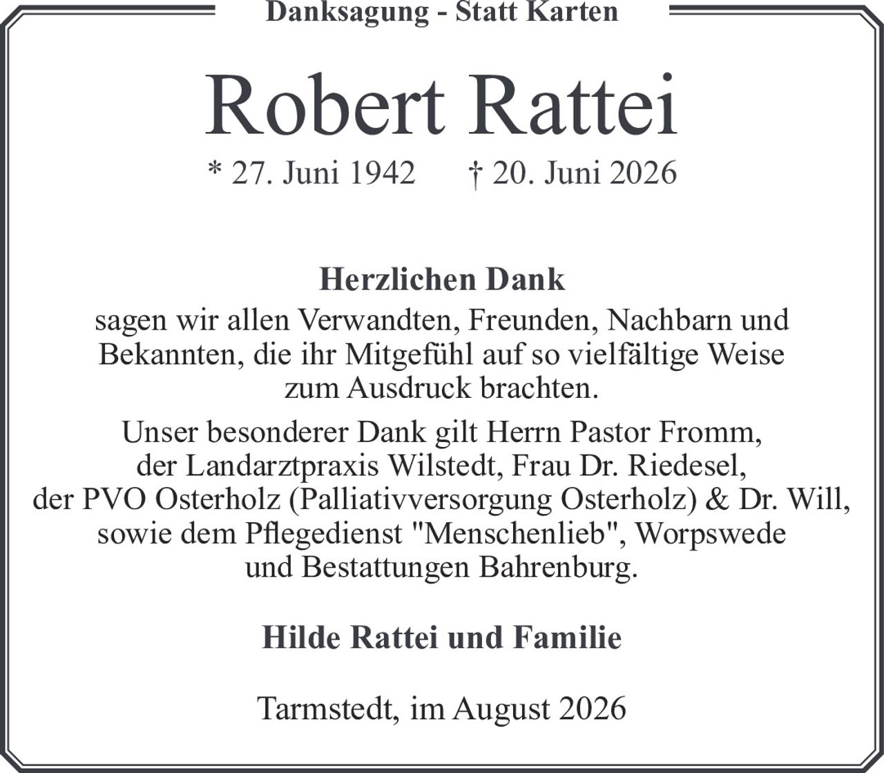 <strong>Robert Rattei</strong><br>* 27. Juni 1942 † 20. Juni 2026<br><br><strong>Herzlichen Dank</strong><br><p>sagen wir allen Verwandten, Freunden, Nachbarn und Bekannten, die ihr Mitgefühl auf so vielfältige Weise zum Ausdruck brachten.</p><p>Unser besonderer Dank gilt Herrn Pastor Fromm, der Landarztpraxis Wilstedt, Frau Dr. Riedesel, der PVO Osterholz (Palliativversorgung Osterholz) & Dr. Will, sowie dem Pflegedienst "Menschenlieb", Worpswede und Bestattungen Bahrenburg.</p><p><strong>Hilde Rattei und Familie</strong></p><p>Tarmstedt, im August 2026</p>