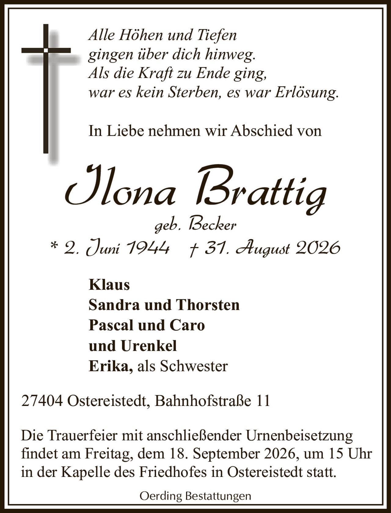 <p><i>Alle Höhen und Tiefen gingen über dich hinweg. Als die Kraft zu Ende ging, war es kein Sterben, es war Erlösung.</i></p><p>In Liebe nehmen wir Abschied von</p><p><strong>Ilona Brattig</strong><br />geb. Becker<br />* 2. Juni 1944 † 31. August 2026</p><p><strong>Klaus</strong><br /><strong>Sandra und Thorsten</strong><br /><strong>Pascal und Caro</strong><br />und Urenkel<br /><strong>Erika, als Schwester</strong></p><p>27404 Ostereistedt, Bahnhofstraße 11</p><p>Die Trauerfeier mit anschließender Urnenbeisetzung findet am Freitag, dem 18. September 2026, um 15 Uhr in der Kapelle des Friedhofes in Ostereistedt statt.</p><p>Oerding Bestattungen</p>