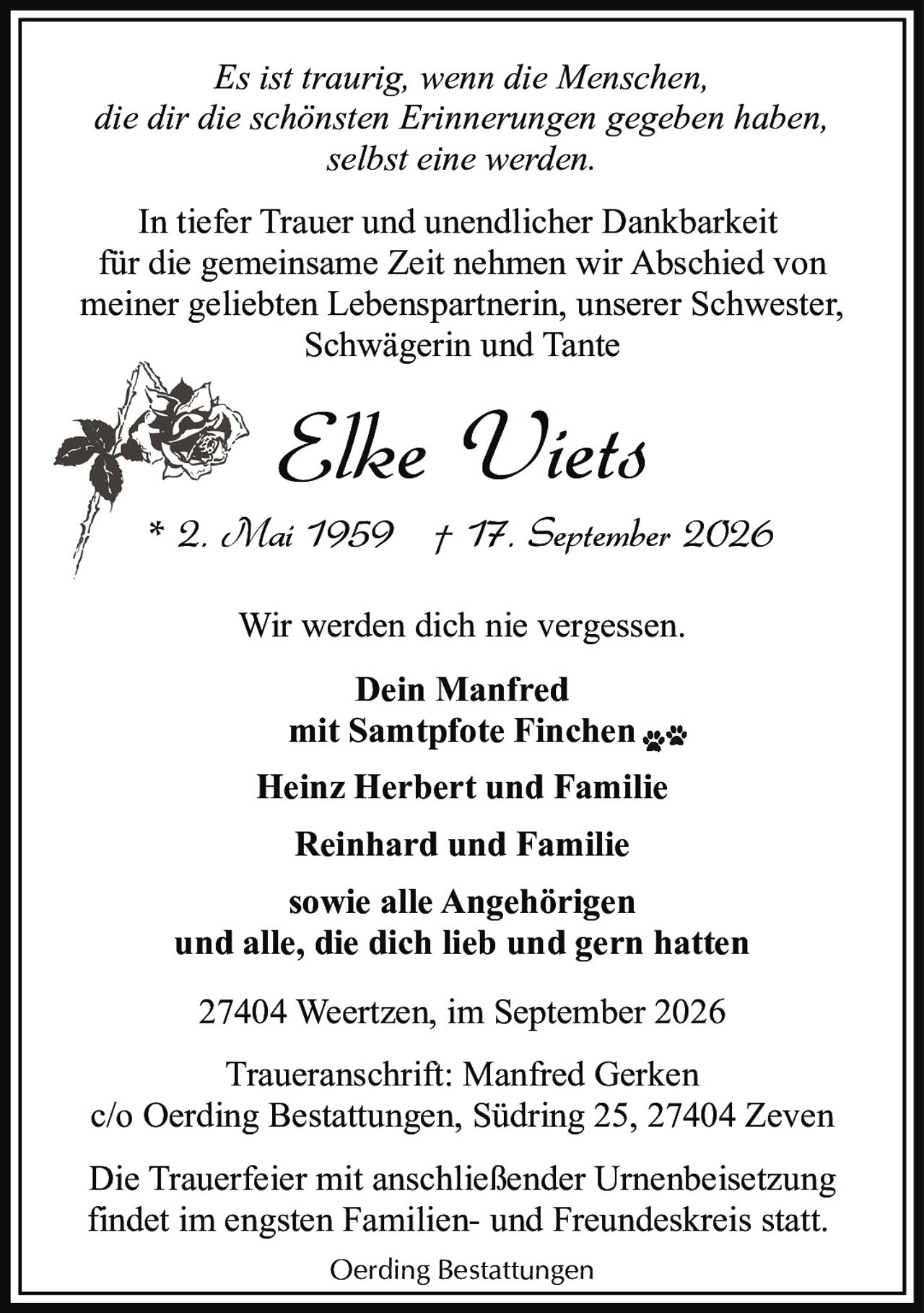<p><i>Es ist traurig, wenn die Menschen,<br/>die dir die schönsten Erinnerungen gegeben haben,<br/>selbst eine werden.</i></p>

<p>In tiefer Trauer und unendlicher Dankbarkeit für die gemeinsame Zeit nehmen wir Abschied von meiner geliebten Lebenspartnerin, unserer Schwester, Schwägerin und Tante</p>

<p><strong>Elke Viets</strong><br/>* 2. Mai 1959  † 17. September 2026</p>

<p>Wir werden dich nie vergessen.</p>

<p><strong>Dein Manfred<br/>mit Samtpfote Finchen</strong></p>

<p><strong>Heinz Herbert und Familie<br/>Reinhard und Familie<br/>sowie alle Angehörigen<br/>und alle, die dich lieb und gern hatten</strong></p>

<p>27404 Weertzen, im September 2026</p>

<p>Traueranschrift: Manfred Gerken<br/>c/o Oerding Bestattungen, Südring 25, 27404 Zeven</p>

<p>Die Trauerfeier mit anschließender Urnenbeisetzung findet im engsten Familien- und Freundeskreis statt.</p>

<p>Oerding Bestattungen</p>