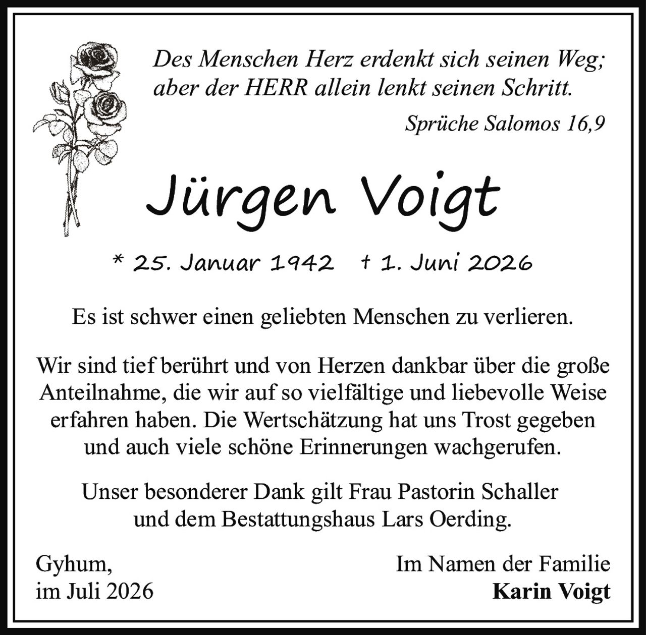 <p><i>Des Menschen Herz erdenkt sich seinen Weg; aber der HERR allein lenkt seinen Schritt.</i></p><p><i>Sprüche Salomos 16,9</i></p><p>* 25. Januar 1942  † 1. Juni 2026</p><p>Es ist schwer einen geliebten Menschen zu verlieren.</p><p>Wir sind tief berührt und von Herzen dankbar über die große Anteilnahme, die wir auf so vielfältige und liebevolle Weise erfahren haben. Die Wertschätzung hat uns Trost gegeben und auch viele schöne Erinnerungen wachgerufen.</p><p>Unser besonderer Dank gilt Frau Pastorin Schaller und dem Bestattungshaus Lars Oerding.</p><p>Gyhum,<br>im Juli 2026</p><p>Im Namen der Familie<br><strong>Karin Voigt</strong></p>
