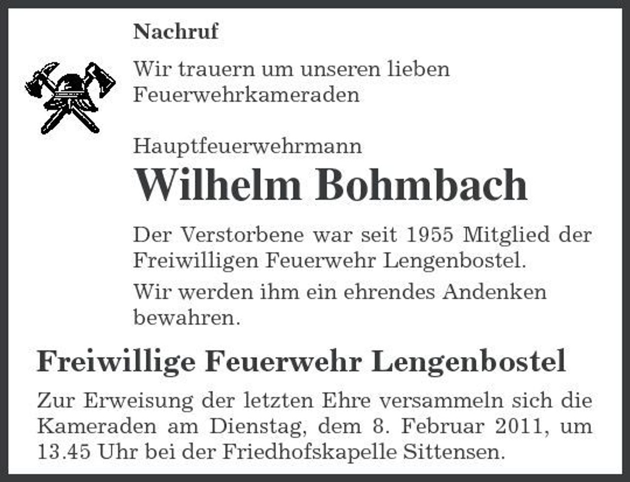 <p>Nachruf Wir trauern um unseren lieben Feuerwehrkameraden Hauptfeuerwehrmann</p><p>Wilhelm Bohmbach<br />Der Verstorbene war seit 1955 Mitglied der Freiwilligen Feuerwehr Lengenbostel. Wir werden ihm ein ehrendes Andenken bewahren.</p><p>Freiwillige Feuerwehr Lengenbostel<br />Zur Erweisung der letzten Ehre versammeln sich die Kameraden am Dienstag, dem 8. Februar 2011, um 13.45 Uhr bei der Friedhofskapelle Sittensen.</p>
