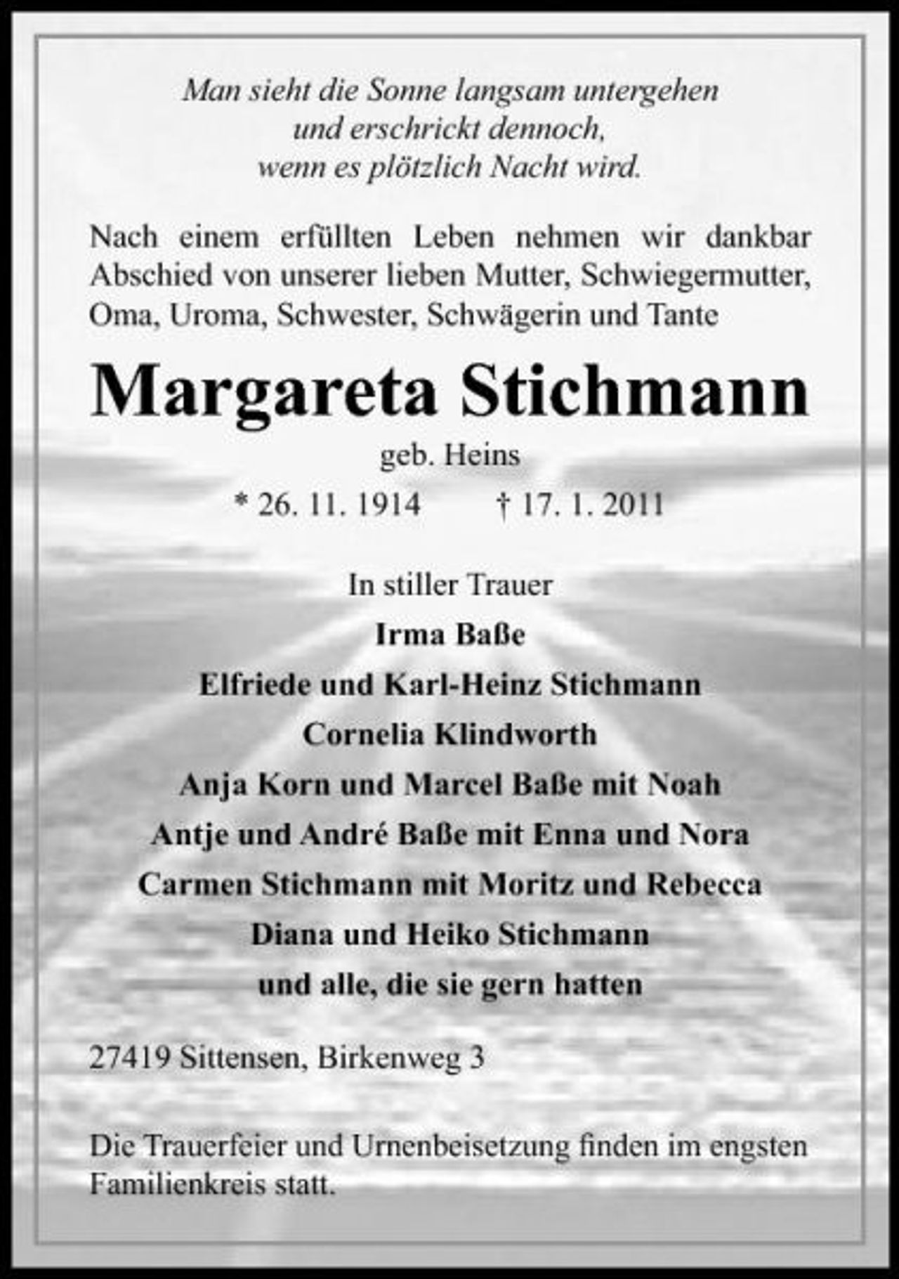 <p>Man sieht die Sonne langsam untergehen und erschrickt dennoch, wenn es plötzlich Nacht wird. Nach einem erfüllten Leben nehmen wir dankbar Abschied von unserer lieben Mutter, Schwiegermutter, Oma, Uroma, Schwester, Schwägerin und Tante</p><p>Margareta Stichmann<br />geb. Heins * 26. 11. 1914 † 17. 1. 2011 In stiller Trauer Irma Baße Elfriede und Karl-Heinz Stichmann Cornelia Klindworth Anja Korn und Marcel Baße mit Noah Antje und André Baße mit Enna und Nora Carmen Stichmann mit Moritz und Rebecca Diana und Heiko Stichmann und alle, die sie gern hatten 27419 Sittensen, Birkenweg 3 Die Trauerfeier und Urnenbeisetzung ﬁnden im engsten Familienkreis statt.</p>