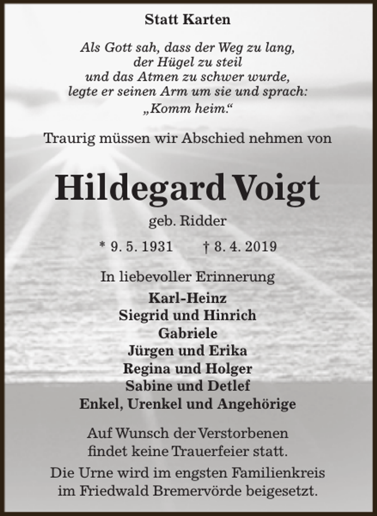 <p>Statt Karten<br />Als Gott sah, dass der Weg zu lang,<br />der Hügel zu steil<br />und das Atmen zu schwer wurde,<br />legte er seinen Arm um sie und sprach:<br />„Komm heim.“</p><p>Traurig müssen wir Abschied nehmen von</p><p>Hildegard Voigt<br />geb. Ridder</p><p>* 9. 5. 1931</p><p>† 8. 4. 2019</p><p>In liebevoller Erinnerung<br />Karl-Heinz<br />Siegrid und Hinrich<br />Gabriele<br />Jürgen und Erika<br />Regina und Holger<br />Sabine und Detlef<br />Enkel, Urenkel und Angehörige<br />Auf Wunsch der Verstorbenen<br />findet keine Trauerfeier statt.<br />Die Urne wird im engsten Familienkreis<br />im Friedwald Bremervörde beigesetzt.</p>