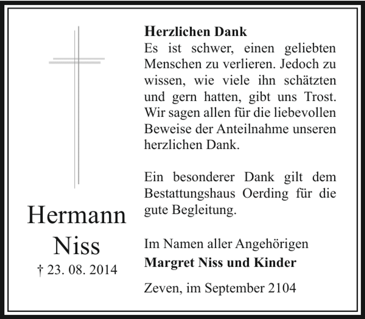 <p>Herzlichen Dank<br />Es ist schwer, einen geliebten<br />Menschen zu verlieren. Jedoch zu<br />wissen, wie viele ihn schätzten<br />und gern hatten, gibt uns Trost.<br />Wir sagen allen für die liebevollen<br />Beweise der Anteilnahme unseren<br />herzlichen Dank.</p><p>Hermann<br />Niss<br />† 23. 08. 2014</p><p>Ein besonderer Dank gilt dem<br />Bestattungshaus Oerding für die<br />gute Begleitung.<br />Im Namen aller Angehörigen<br />Margret Niss und Kinder<br />Zeven, im September 2104</p>