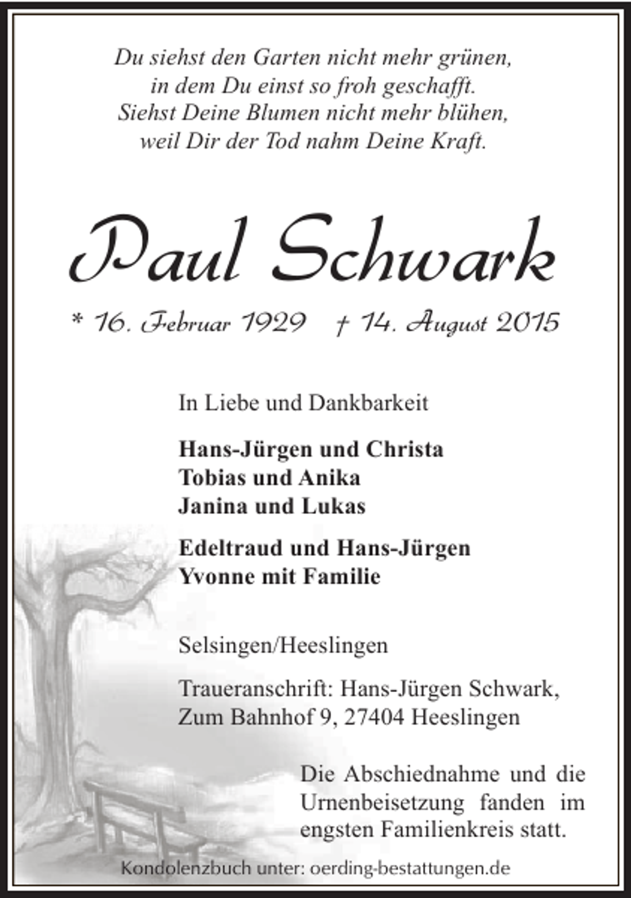 <p>Du siehst den Garten nicht mehr grünen,<br />in dem Du einst so froh geschafft.<br />Siehst Deine Blumen nicht mehr blühen,<br />weil Dir der Tod nahm Deine Kraft.</p><p>Paul Schwark</p><p>* 16. Februar 1929 † 14. August 2015<br />In Liebe und Dankbarkeit<br />Hans-Jürgen und Christa<br />Tobias und Anika<br />Janina und Lukas<br />Edeltraud und Hans-Jürgen<br />Yvonne mit Familie<br />Selsingen/Heeslingen<br />Traueranschrift: Hans-Jürgen Schwark,<br />Zum Bahnhof 9, 27404 Heeslingen<br />Die Abschiednahme und die<br />Urnenbeisetzung fanden im<br />engsten Familienkreis statt.<br />Kondolenzbuch unter: oerding-bestattungen.de</p>