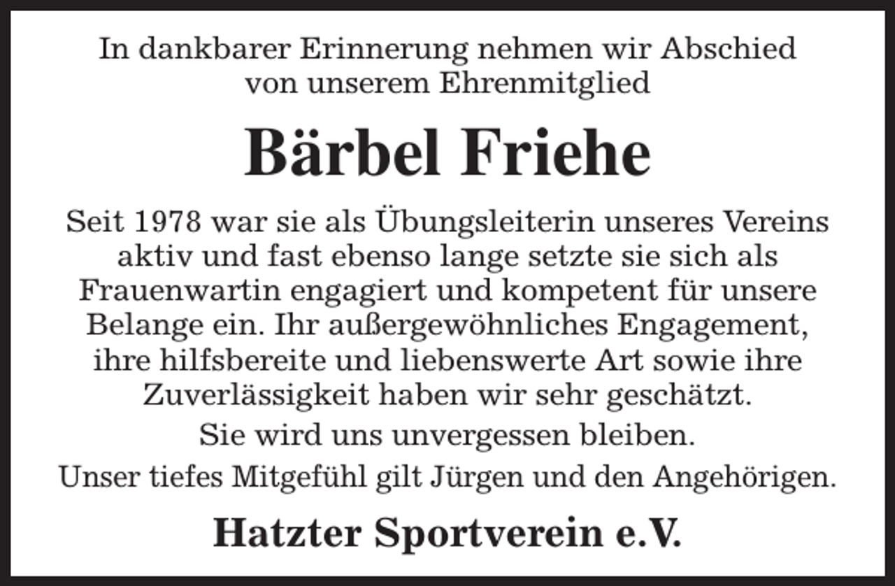 <p>In dankbarer Erinnerung nehmen wir Abschied<br />von unserem Ehrenmitglied</p><p>Bärbel Friehe<br />Seit 1978 war sie als Übungsleiterin unseres Vereins<br />aktiv und fast ebenso lange setzte sie sich als<br />Frauenwartin engagiert und kompetent für unsere<br />Belange ein. Ihr außergewöhnliches Engagement,<br />ihre hilfsbereite und liebenswerte Art sowie ihre<br />Zuverlässigkeit haben wir sehr geschätzt.<br />Sie wird uns unvergessen bleiben.<br />Unser tiefes Mitgefühl gilt Jürgen und den Angehörigen.</p><p>Hatzter Sportverein e.V.</p>