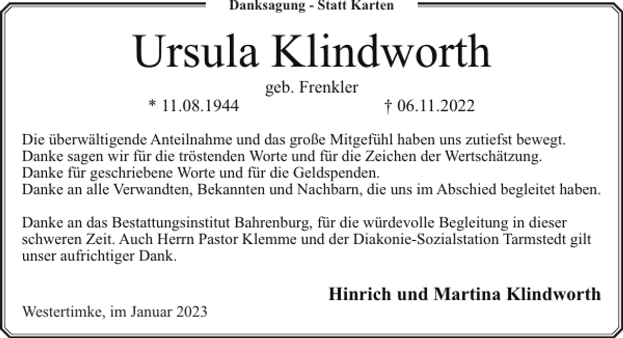 <p>Danksagung - Statt Karten</p><p>Ursula Klindworth<br />* 11.08.1944</p><p>geb. Frenkler</p><p>† 06.11.2022</p><p>Die überwältigende Anteilnahme und das große Mitgefühl haben uns zutiefst bewegt.<br />Danke sagen wir für die tröstenden Worte und für die Zeichen der Wertschätzung.<br />Danke für geschriebene Worte und für die Geldspenden.<br />Danke an alle Verwandten, Bekannten und Nachbarn, die uns im Abschied begleitet haben.<br />Danke an das Bestattungsinstitut Bahrenburg, für die würdevolle Begleitung in dieser<br />schweren Zeit. Auch Herrn Pastor Klemme und der Diakonie-Sozialstation Tarmstedt gilt<br />unser aufrichtiger Dank.<br />Westertimke, im Januar 2023</p><p>Hinrich und Martina Klindworth</p>