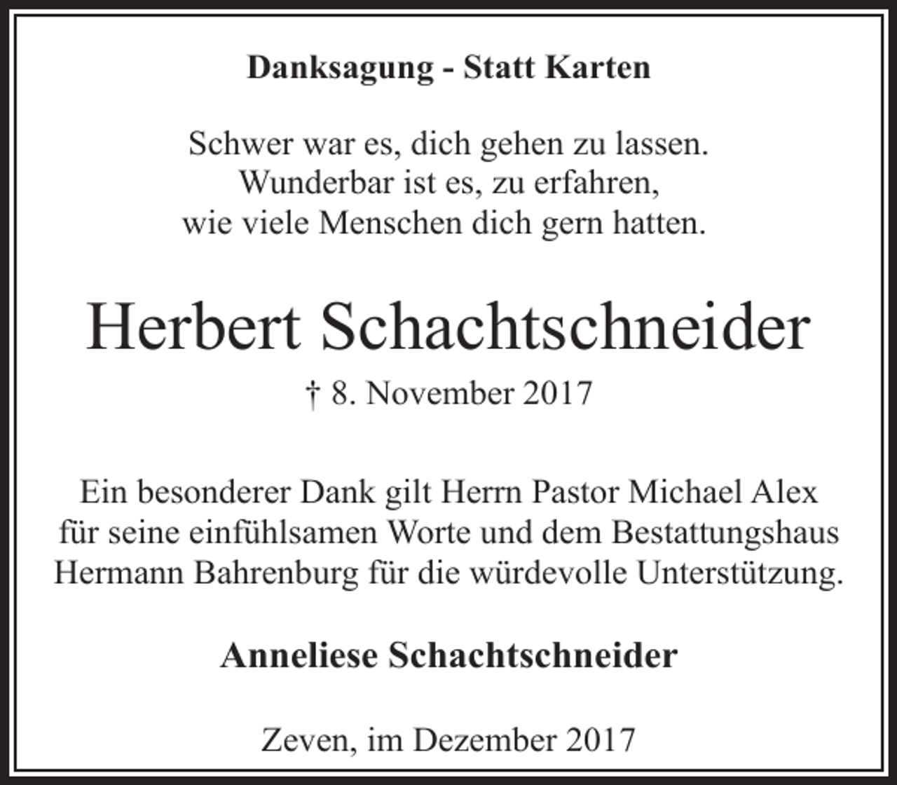 <p>Danksagung - Statt Karten<br />Schwer war es, dich gehen zu lassen.<br />Wunderbar ist es, zu erfahren,<br />wie viele Menschen dich gern hatten.</p><p>Herbert Schachtschneider<br />† 8. November 2017</p><p>Ein besonderer Dank gilt Herrn Pastor Michael Alex<br />für seine einfühlsamen Worte und dem Bestattungshaus<br />Hermann Bahrenburg für die würdevolle Unterstützung.</p><p>Anneliese Schachtschneider<br />Zeven, im Dezember 2017</p>