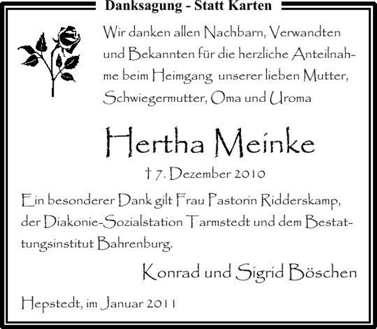 <p>Danksagung - Statt Karten<br />Wir danken allen Nachbarn, Verwandten und Bekannten für die herzliche Anteilnahme beim Heimgang unserer lieben Mutter, Schwiegermutter, Oma und Uroma</p><p>Hertha Meinke<br />† 7. Dezember 2010 Ein besonderer Dank gilt Frau Pastorin Ridderskamp, der Diakonie-Sozialstation Tarmstedt und dem Bestattungsinstitut Bahrenburg.</p><p>Konrad und Sigrid Böschen<br />Hepstedt, im Januar 2011</p>