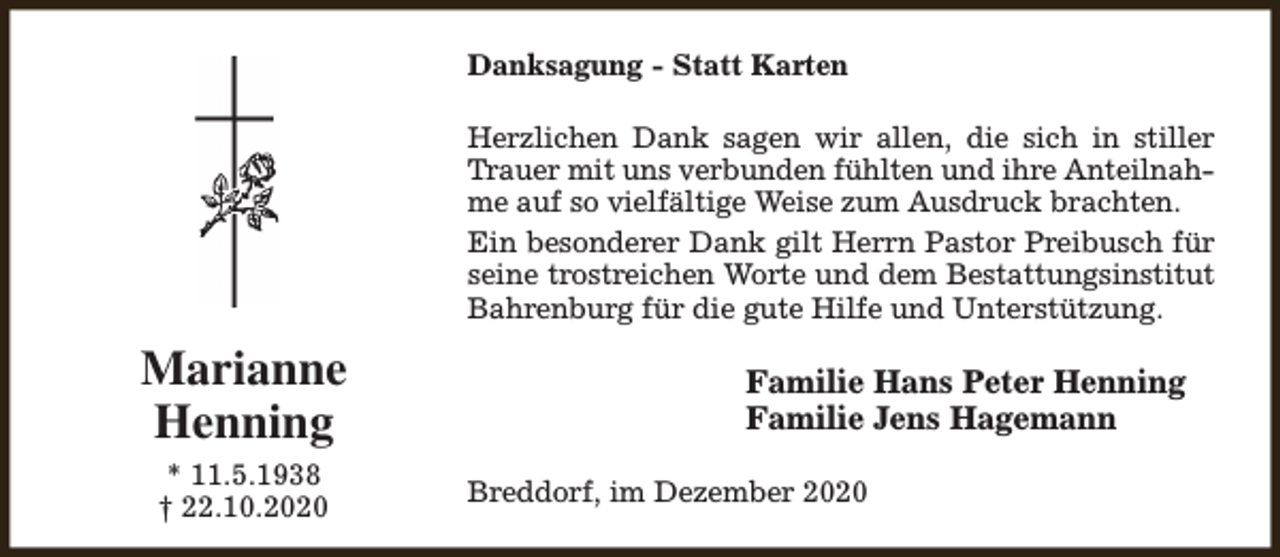 <p>Danksagung - Statt Karten<br />Herzlichen Dank sagen wir allen, die sich in stiller<br />Trauer mit uns verbunden fühlten und ihre Anteilnahme auf so vielfältige Weise zum Ausdruck brachten.<br />Ein besonderer Dank gilt Herrn Pastor Preibusch für<br />seine trostreichen Worte und dem Bestattungsinstitut<br />Bahrenburg für die gute Hilfe und Unterstützung.</p><p>Marianne<br />Henning<br />* 11.5.1938<br />† 22.10.2020</p><p>Familie Hans Peter Henning<br />Familie Jens Hagemann<br />Breddorf, im Dezember 2020</p>