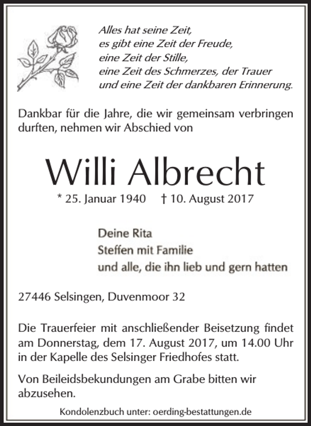 <p>Alles hat seine Zeit,<br />es gibt eine Zeit der Freude,<br />eine Zeit der Stille,<br />eine Zeit des Schmerzes, der Trauer<br />und eine Zeit der dankbaren Erinnerung.</p><p>Dankbar für die Jahre, die wir gemeinsam verbringen<br />durften, nehmen wir Abschied von</p><p>Willi Albrecht<br />* 25. Januar 1940</p><p>† 10. August 2017</p><p>27446 Selsingen, Duvenmoor 32<br />Die Trauerfeier mit anschließender Beisetzung findet<br />am Donnerstag, dem 17. August 2017, um 14.00 Uhr<br />in der Kapelle des Selsinger Friedhofes statt.<br />Von Beileidsbekundungen am Grabe bitten wir<br />abzusehen.<br />Kondolenzbuch unter: oerding-bestattungen.de</p>