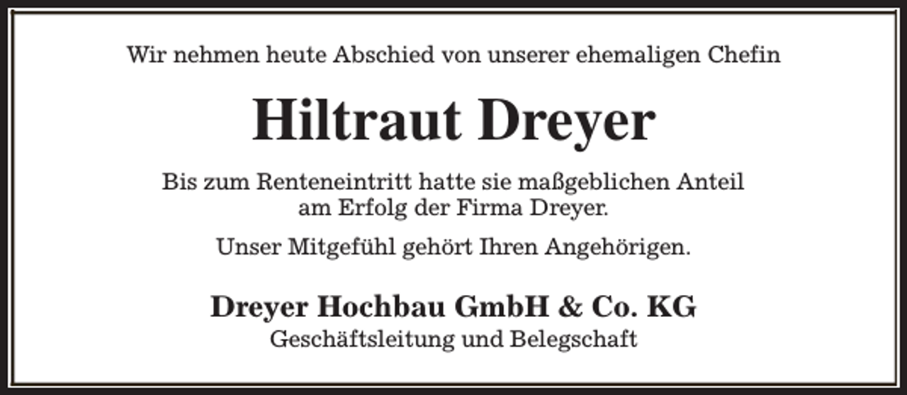 <p>Wir nehmen heute Abschied von unserer ehemaligen Chefin</p><p>Hiltraut Dreyer<br />Bis zum Renteneintritt hatte sie maßgeblichen Anteil<br />am Erfolg der Firma Dreyer.<br />Unser Mitgefühl gehört Ihren Angehörigen.</p><p>Dreyer Hochbau GmbH &amp; Co. KG<br />Geschäftsleitung und Belegschaft</p>