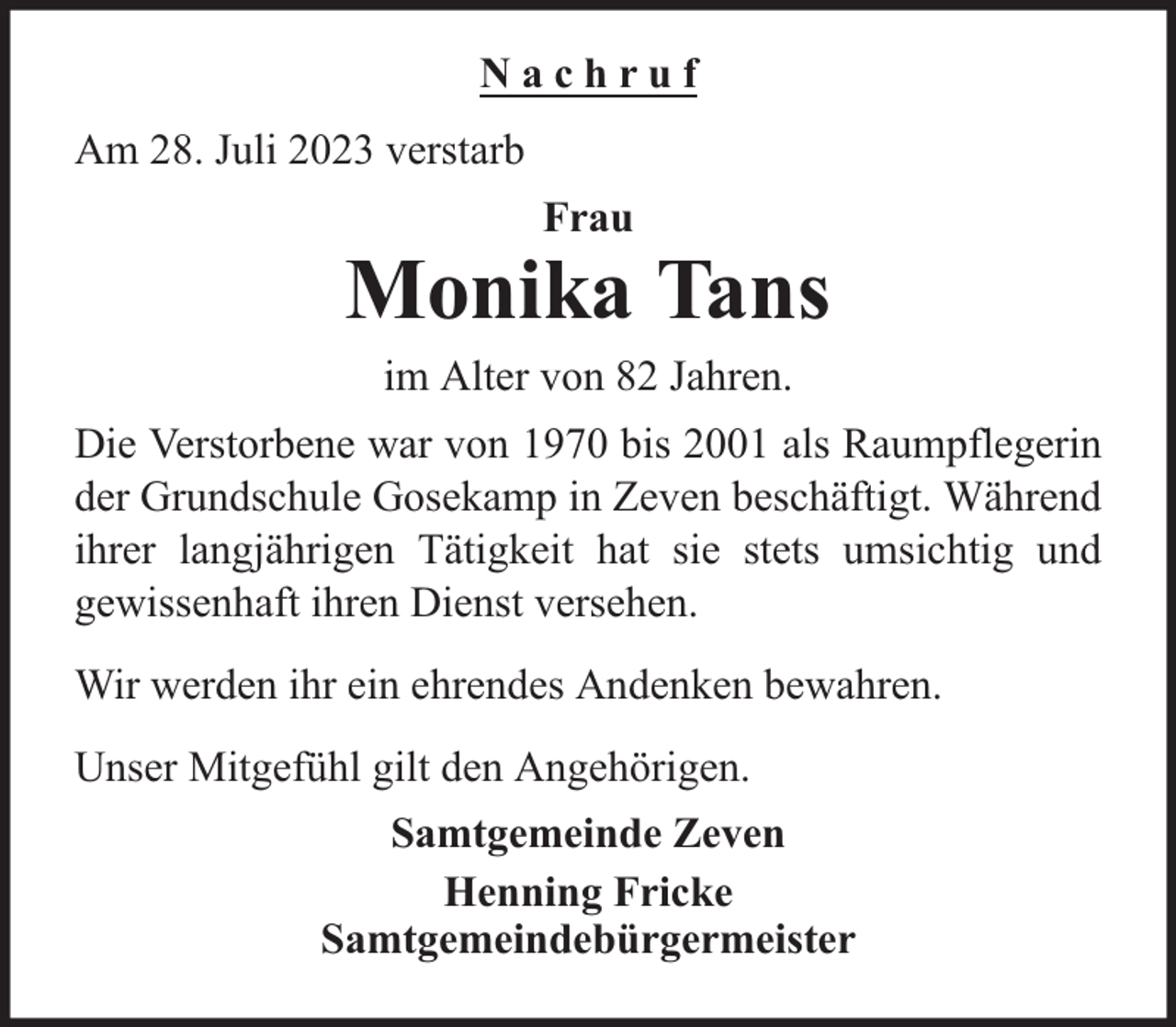 <p>Nachruf<br />Am 28. Juli 2023 verstarb<br />Frau</p><p>Monika Tans<br />im Alter von 82 Jahren.<br />Die Verstorbene war von 1970 bis 2001 als Raumpflegerin<br />der Grundschule Gosekamp in Zeven beschäftigt. Während<br />ihrer langjährigen Tätigkeit hat sie stets umsichtig und<br />gewissenhaft ihren Dienst versehen.<br />Wir werden ihr ein ehrendes Andenken bewahren.<br />Unser Mitgefühl gilt den Angehörigen.<br />Samtgemeinde Zeven<br />Henning Fricke<br />Samtgemeindebürgermeister</p>