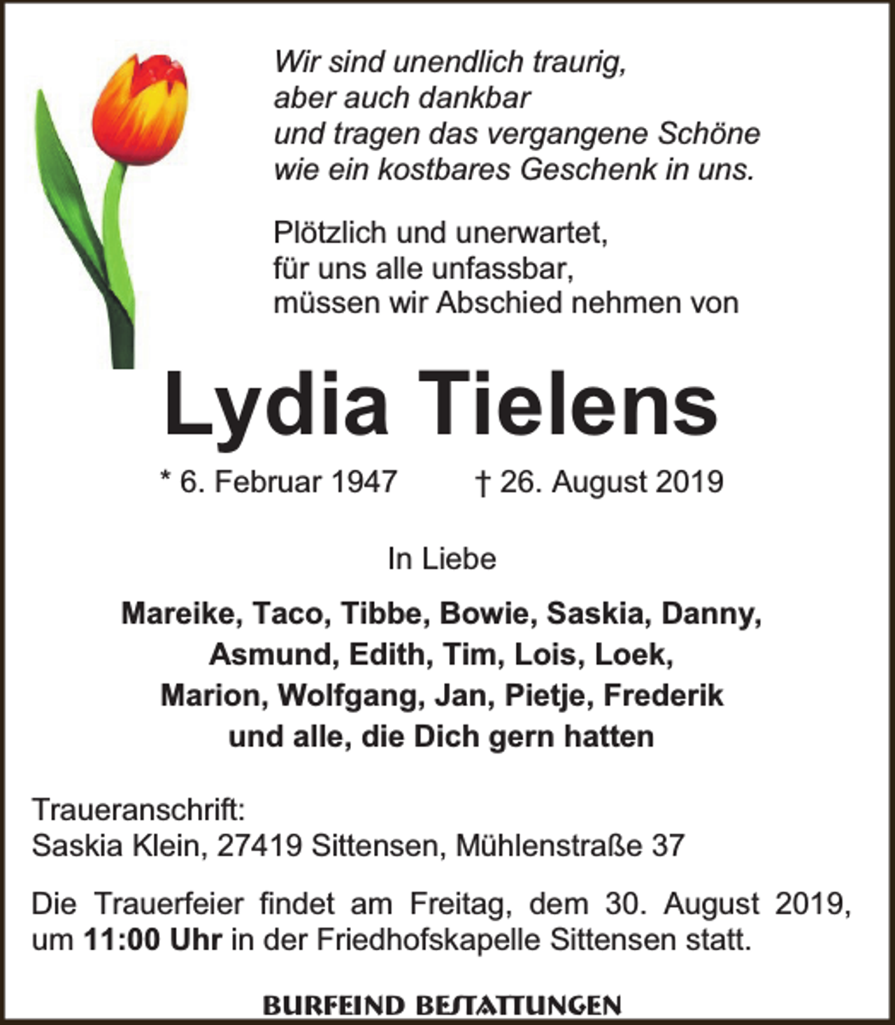 <p>Wir sind unendlich traurig,<br />aber auch dankbar<br />und tragen das vergangene Schöne<br />wie ein kostbares Geschenk in uns.<br />Plötzlich und unerwartet,<br />für uns alle unfassbar,<br />müssen wir Abschied nehmen von</p><p>Lydia Tielens</p><p>* 6. Februar 1947</p><p>† 26. August 2019</p><p>In Liebe<br />Mareike, Taco, Tibbe, Bowie, Saskia, Danny,<br />Asmund, Edith, Tim, Lois, Loek,<br />Marion, Wolfgang, Jan, Pietje, Frederik<br />und alle, die Dich gern hatten<br />Traueranschrift:<br />Saskia Klein, 27419 Sittensen, Mühlenstraße 37<br />Die Trauerfeier findet am Freitag, dem 30. August 2019,<br />um 11:00 Uhr in der Friedhofskapelle Sittensen statt.<br />Burfeind Bestattungen</p>