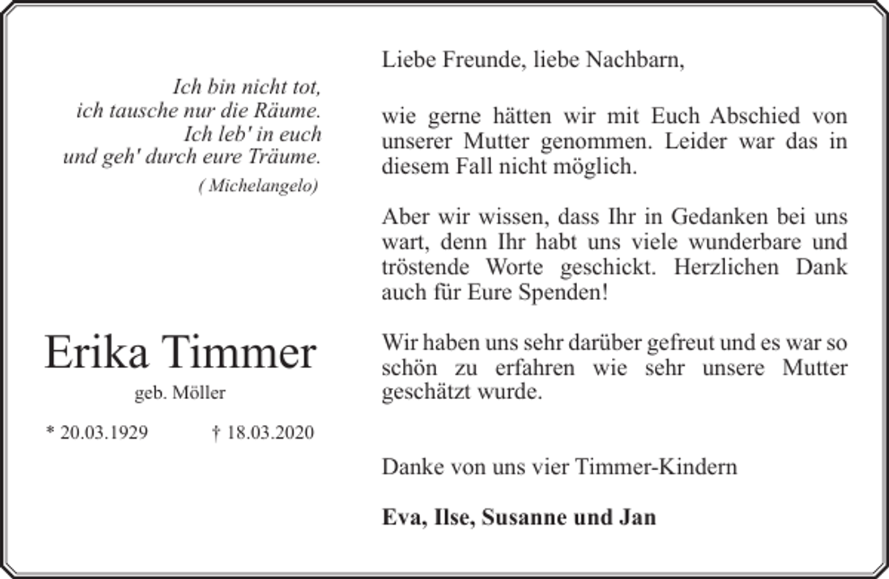<p>Ich bin nicht tot,<br />ich tausche nur die Räume.<br />Ich leb' in euch<br />und geh' durch eure Träume.<br />( Michelangelo)</p><p>Liebe Freunde, liebe Nachbarn,<br />wie gerne hätten wir mit Euch Abschied von<br />unserer Mutter genommen. Leider war das in<br />diesem Fall nicht möglich.<br />Aber wir wissen, dass Ihr in Gedanken bei uns<br />wart, denn Ihr habt uns viele wunderbare und<br />tröstende Worte geschickt. Herzlichen Dank<br />auch für Eure Spenden!</p><p>Erika Timmer<br />geb. Möller</p><p>* 20.03.1929</p><p>Wir haben uns sehr darüber gefreut und es war so<br />schön zu erfahren wie sehr unsere Mutter<br />geschätzt wurde.</p><p>† 18.03.2020</p><p>Danke von uns vier Timmer-Kindern<br />Eva, Ilse, Susanne und Jan</p>