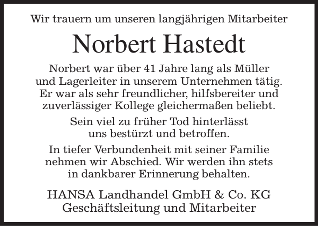 <p>Wir trauern um unseren langjährigen Mitarbeiter</p><p>Norbert Hastedt</p><p>Norbert war über 41 Jahre lang als Müller<br />und Lagerleiter in unserem Unternehmen tätig.<br />Er war als sehr freundlicher, hilfsbereiter und<br />zuverlässiger Kollege gleichermaßen beliebt.<br />Sein viel zu früher Tod hinterlässt<br />uns bestürzt und betroffen.<br />In tiefer Verbundenheit mit seiner Familie<br />nehmen wir Abschied. Wir werden ihn stets<br />in dankbarer Erinnerung behalten.</p><p>HANSA Landhandel GmbH &amp; Co. KG<br />Geschäftsleitung und Mitarbeiter</p>