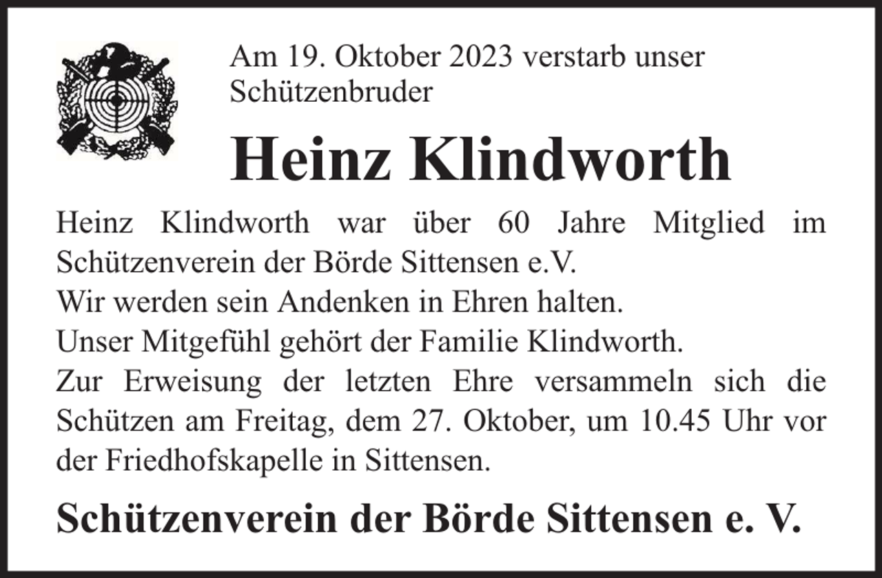<p>Am 19. Oktober 2023 verstarb unser<br />Schützenbruder</p><p>Heinz Klindworth</p><p>Heinz Klindworth war über 60 Jahre Mitglied im<br />Schützenverein der Börde Sittensen e.V.<br />Wir werden sein Andenken in Ehren halten.<br />Unser Mitgefühl gehört der Familie Klindworth.<br />Zur Erweisung der letzten Ehre versammeln sich die<br />Schützen am Freitag, dem 27. Oktober, um 10.45 Uhr vor<br />der Friedhofskapelle in Sittensen.</p><p>Schützenverein der Börde Sittensen e. V.</p>